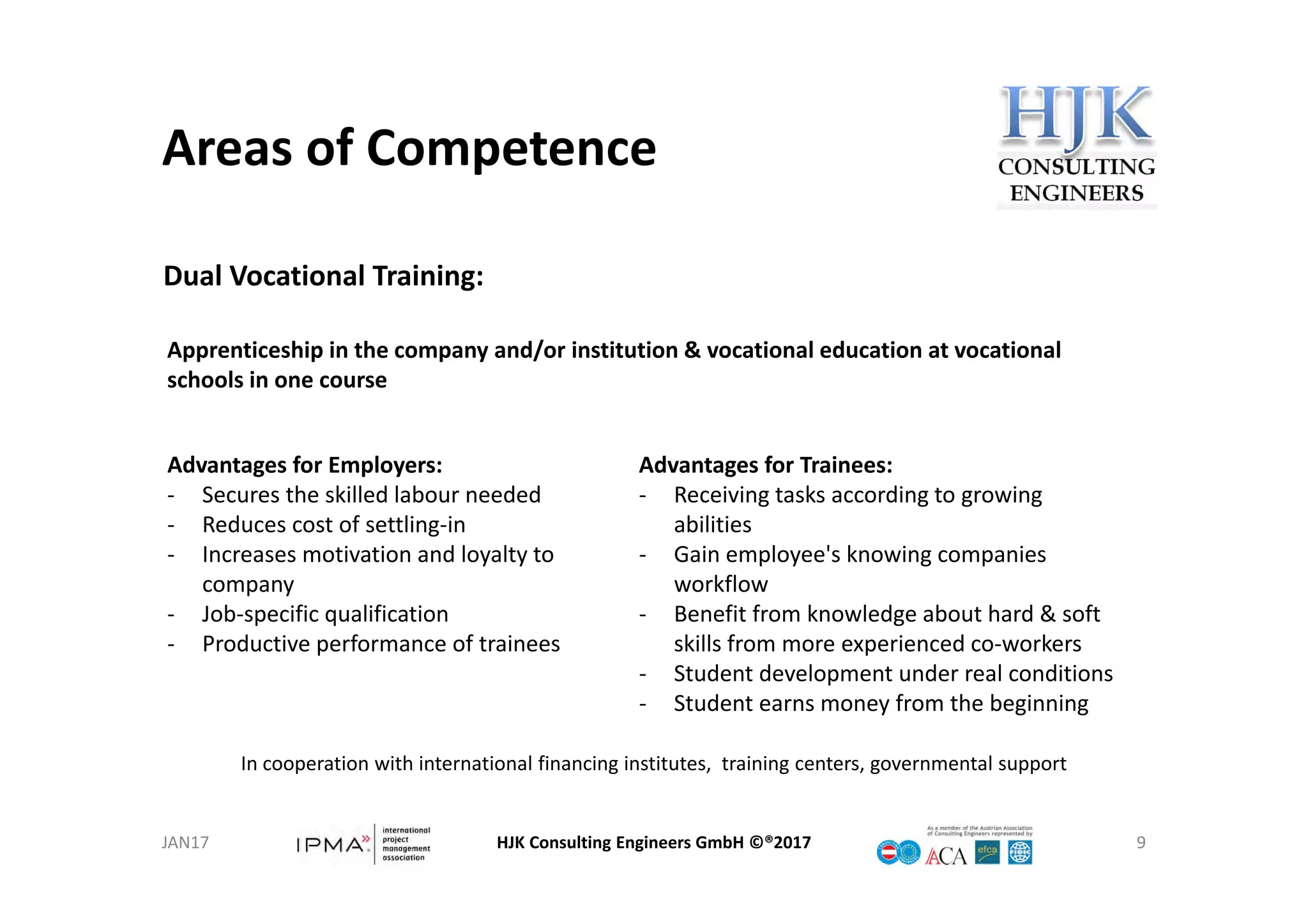Areas of Competence
HJK Consulting Engineers GmbH ©®2017 9
Dual Vocational Training:
Apprenticeship in the company and/or institution & vocational education at vocational 
schools in one course
Advantages for Trainees:
‐ Receiving tasks according to growing 
abilities
‐ Gain employee's knowing companies 
workflow
‐ Benefit from knowledge about hard & soft 
skills from more experienced co‐workers
‐ Student development under real conditions
‐ Student earns money from the beginning
Advantages for Employers:
‐ Secures the skilled labour needed
‐ Reduces cost of settling‐in
‐ Increases motivation and loyalty to 
company
‐ Job‐specific qualification
‐ Productive performance of trainees
In cooperation with international financing institutes,  training centers, governmental support
JAN17
 