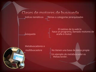 índices temáticos   temas o categorías jerarquizados



                            El rastreo de la web lo
.                      hace un programa, llamado motores de
búsqueda                  araña ó motor



Metabuscadores o
multibuscadore         No tienen una base de datos propia
                       Un ejemplo de metabuscador es
.                       Metacrawler.
 