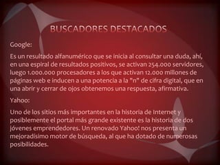 Google:
Es un resultado alfanumérico que se inicia al consultar una duda, ahí,
en una espiral de resultados positivos, se activan 254.000 servidores,
luego 1.000.000 procesadores a los que activan 12.000 millones de
páginas web e inducen a una potencia a la "n" de cifra digital, que en
una abrir y cerrar de ojos obtenemos una respuesta, afirmativa.
Yahoo:
Uno de los sitios más importantes en la historia de Internet y
posiblemente el portal más grande existente es la historia de dos
jóvenes emprendedores. Un renovado Yahoo! nos presenta un
mejoradísimo motor de búsqueda, al que ha dotado de numerosas
posibilidades.
 