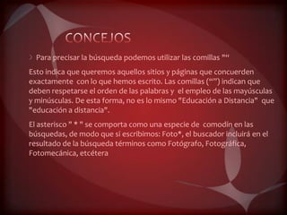Para precisar la búsqueda podemos utilizar las comillas "“
Esto indica que queremos aquellos sitios y páginas que concuerden
exactamente con lo que hemos escrito. Las comillas (“”) indican que
deben respetarse el orden de las palabras y el empleo de las mayúsculas
y minúsculas. De esta forma, no es lo mismo "Educación a Distancia" que
"educación a distancia".
El asterisco " * " se comporta como una especie de comodín en las
búsquedas, de modo que si escribimos: Foto*, el buscador incluirá en el
resultado de la búsqueda términos como Fotógrafo, Fotográfica,
Fotomecánica, etcétera
 