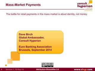 Mass-Market Payments 
The battle for retail payments in the mass market is about identity, not money. 
Dave Birch 
Global Ambassador, 
Consult Hyperion 
Euro Banking Association 
Brussels, September 2014 
1 Version 1, 10-Sep-14 Attribution-ShareAlike 3.0 
 
