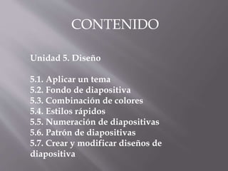 Unidad 5. Diseño
5.1. Aplicar un tema
5.2. Fondo de diapositiva
5.3. Combinación de colores
5.4. Estilos rápidos
5.5. Numeración de diapositivas
5.6. Patrón de diapositivas
5.7. Crear y modificar diseños de
diapositiva
CONTENIDO
 