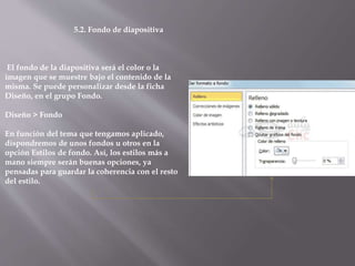 5.2. Fondo de diapositiva
El fondo de la diapositiva será el color o la
imagen que se muestre bajo el contenido de la
misma. Se puede personalizar desde la ficha
Diseño, en el grupo Fondo.
Diseño > Fondo
En función del tema que tengamos aplicado,
dispondremos de unos fondos u otros en la
opción Estilos de fondo. Así, los estilos más a
mano siempre serán buenas opciones, ya
pensadas para guardar la coherencia con el resto
del estilo.
 