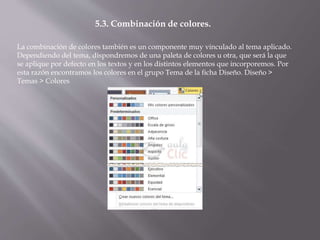 La combinación de colores también es un componente muy vinculado al tema aplicado.
Dependiendo del tema, dispondremos de una paleta de colores u otra, que será la que
se aplique por defecto en los textos y en los distintos elementos que incorporemos. Por
esta razón encontramos los colores en el grupo Tema de la ficha Diseño. Diseño >
Temas > Colores
5.3. Combinación de colores.
 