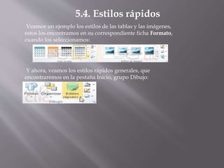 Veamos un ejemplo los estilos de las tablas y las imágenes,
estos los encontramos en su correspondiente ficha Formato,
cuando los seleccionamos:
5.4. Estilos rápidos
Y ahora, veamos los estilos rápidos generales, que
encontraremos en la pestaña Inicio, grupo Dibujo:
 