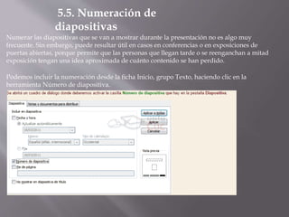 Numerar las diapositivas que se van a mostrar durante la presentación no es algo muy
frecuente. Sin embargo, puede resultar útil en casos en conferencias o en exposiciones de
puertas abiertas, porque permite que las personas que llegan tarde o se reenganchan a mitad
exposición tengan una idea aproximada de cuánto contenido se han perdido.
Podemos incluir la numeración desde la ficha Inicio, grupo Texto, haciendo clic en la
herramienta Número de diapositiva.
5.5. Numeración de
diapositivas
 
