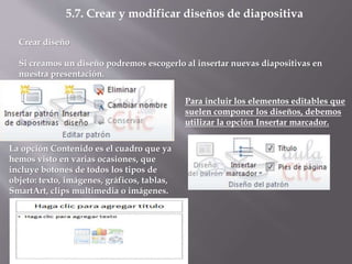 5.7. Crear y modificar diseños de diapositiva
Crear diseño
Si creamos un diseño podremos escogerlo al insertar nuevas diapositivas en
nuestra presentación.
Para incluir los elementos editables que
suelen componer los diseños, debemos
utilizar la opción Insertar marcador.
La opción Contenido es el cuadro que ya
hemos visto en varias ocasiones, que
incluye botones de todos los tipos de
objeto: texto, imágenes, gráficos, tablas,
SmartArt, clips multimedia o imágenes.
 