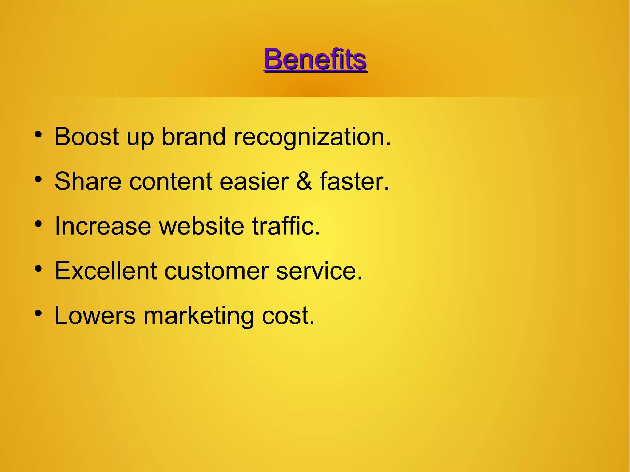 BenefitsBenefits

Boost up brand recognization.

Share content easier & faster.

Increase website traffic.

Excellent customer service.

Lowers marketing cost.
 