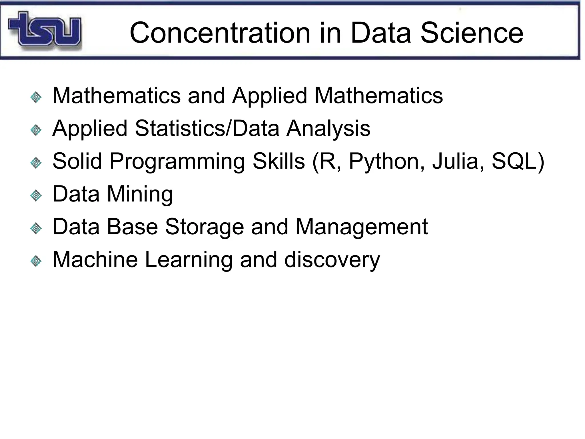 Concentration in Data Science
Mathematics and Applied Mathematics
Applied Statistics/Data Analysis
Solid Programming Skills (R, Python, Julia, SQL)
Data Mining
Data Base Storage and Management
Machine Learning and discovery
 