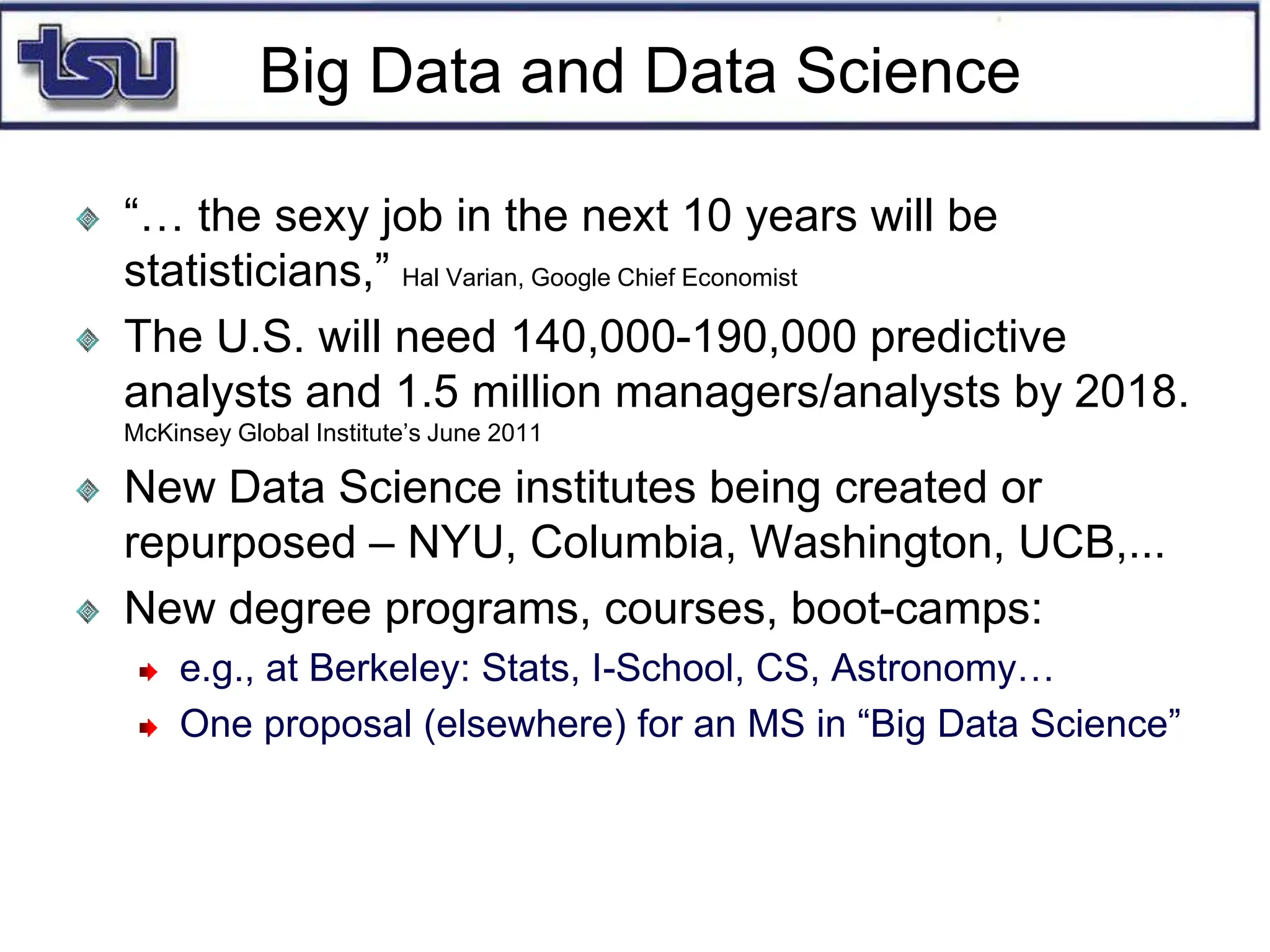 Big Data and Data Science
“… the sexy job in the next 10 years will be
statisticians,” Hal Varian, Google Chief Economist
The U.S. will need 140,000-190,000 predictive
analysts and 1.5 million managers/analysts by 2018.
McKinsey Global Institute’s June 2011
New Data Science institutes being created or
repurposed – NYU, Columbia, Washington, UCB,...
New degree programs, courses, boot-camps:
e.g., at Berkeley: Stats, I-School, CS, Astronomy…
One proposal (elsewhere) for an MS in “Big Data Science”
 