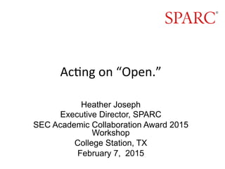 Ac#ng	
  on	
  “Open.”	
  
Heather Joseph
Executive Director, SPARC
SEC Academic Collaboration Award 2015
Workshop
College Station, TX
February 7, 2015
	
  
 