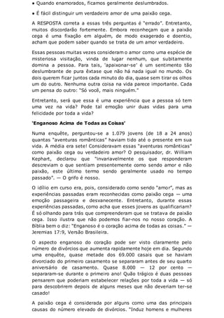 ● Quando enamorados, ficamos geralmente deslumbrados.
● É fácil distinguir um verdadeiro amor de uma paixão cega.
A RESPOSTA correta a essas três perguntas é “errado”. Entretanto,
muitos discordarão fortemente. Embora reconheçam que a paixão
cega é uma fixação em alguém, de modo exagerado e doentio,
acham que podem saber quando se trata de um amor verdadeiro.
Essas pessoas muitas vezes consideram o amor como uma espécie de
misteriosa visitação, vinda de lugar nenhum, que subitamente
domina a pessoa. Para tais, ‘apaixonar-se’ é um sentimento tão
deslumbrante de pura êxtase que não há nada igual no mundo. Os
dois querem ficar juntos cada minuto do dia, quase sem tirar os olhos
um do outro. Nenhuma outra coisa na vida parece importante. Cada
um pensa do outro: “Só você, mais ninguém.”
Entretanto, será que essa é uma experiência que a pessoa só tem
uma vez na vida? Pode tal emoção unir duas vidas para uma
felicidade por toda a vida?
‘Enganoso Acima de Todas as Coisas’
Numa enquête, perguntou-se a 1.079 jovens (de 18 a 24 anos)
quantas “aventuras românticas” haviam tido até o presente em sua
vida. A média era sete! Consideravam essas “aventuras românticas”
como paixão cega ou verdadeiro amor? O pesquisador, dr. William
Kephart, declarou que “invariavelmente os que responderam
descreviam o que sentiam presentemente como sendo amor e não
paixão, este último termo sendo geralmente usado no tempo
passado”. — O grifo é nosso.
O idílio em curso era, pois, considerado como sendo “amor”, mas as
experiências passadas eram reconhecidas como paixão cega — uma
emoção passageira e desvanecente. Entretanto, durante essas
experiências passadas, como acha que esses jovens as qualificariam?
É só olhando para trás que compreenderam que se tratava de paixão
cega. Isso ilustra que não podemos fiar-nos no nosso coração. A
Bíblia bem o diz: “Enganoso é o coração acima de todas as coisas.” —
Jeremias 17:9, Versão Brasileira.
O aspecto enganoso do coração pode ser visto claramente pelo
número de divórcios que aumenta rapidamente hoje em dia. Segundo
uma enquête, quase metade dos 69.000 casais que se haviam
divorciado do primeiro casamento se separaram antes de seu quarto
aniversário de casamento. Quase 8.000 — 12 por cento —
separaram-se durante o primeiro ano! Quão trágico é duas pessoas
pensarem que poderiam estabelecer relações por toda a vida — só
para descobrirem depois de alguns meses que não deveriam ter-se
casado!
A paixão cega é considerada por alguns como uma das principais
causas do número elevado de divórcios. “Induz homens e mulheres
 