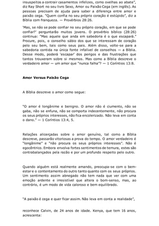 insuspeitos a contrair casamentos infelizes, como ovelhas ao abate”,
diz Ray Short no seu livro Sexo, Amor ou Paixão Cega (em inglês). As
pessoas precisam de ajuda para saber a diferença entre amor e
paixão cega. “Quem confia no seu próprio coração é estúpido”, diz a
Bíblia com franqueza. — Provérbios 28:26.
‘Mas, se não se pode confiar no seu próprio coração, em que se pode
confiar?’ perguntarão muitos jovens. O provérbio bíblico (28:26)
continua: “Mas aquele que anda em sabedoria é o que escapará.”
Procure, pois, o conselho sábio dos que se interessam de coração
pelo seu bem, tais como seus pais. Além disso, volte-se para a
sabedoria contida na única fonte infalível de conselhos — a Bíblia.
Desse modo, poderá ‘escapar’ dos perigos e das frustrações que
tantos trouxeram sobre si mesmos. Mas como a Bíblia descreve o
verdadeiro amor — um amor que “nunca falha”? — 1 Coríntios 13:8.
Amor Versus Paixão Cega
A Bíblia descreve o amor como segue:
“O amor é longânime e benigno. O amor não é ciumento, não se
gaba, não se enfuna, não se comporta indecentemente, não procura
os seus próprios interesses, não fica encolerizado. Não leva em conta
o dano.” — 1 Coríntios 13:4, 5.
Relações alicerçadas sobre o amor genuíno, tal como a Bíblia
descreve, passarão vitoriosas a prova do tempo. O amor verdadeiro é
“longânime” e “não procura os seus próprios interesses”. Não é
egocêntrico. Embora envolva fortes sentimentos de ternura, estes são
contrabalançados pela razão e por um profundo respeito pelo outro.
Quando alguém está realmente amando, preocupa-se com o bem-
estar e o contentamento do outro tanto quanto com os seus próprios.
Um sentimento assim abnegado não tem nada que ver com uma
emoção ardente e irresistível que altera o bom-senso, mas, ao
contrário, é um modo de vida caloroso e bem equilibrado.
“A paixão é cega e quer ficar assim. Não leva em conta a realidade”,
reconhece Calvin, de 24 anos de idade. Kenya, que tem 16 anos,
acrescenta:
 