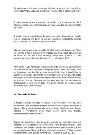 “Quando a gente fica obcecada por alguém, acha que tudo que ele faz
é perfeito.” Mas, segundo um jovem, “o amor faz a pessoa refletir”.
O maior contraste entre o amor e a paixão cega é que o amor não é
interesseiro. Leva em consideração as necessidades e os sentimentos
do outro.
A paixão cega é egocêntrica. Pessoas que são vítimas de tal paixão
têm a tendência de dizer: ‘Sinto-me realmente importante quando
estou com ele. Eu não consigo mais dormir.
Não posso crer que uma coisa tão fantástica me aconteceu’, ou: ‘Com
ela, eu me sinto realmente bem.’ Notou quantas vezes aparecem as
palavras “eu” ou “me”? Não esqueça jamais que “o amor . . . não
procura os seus próprios interesses”. — 1 Coríntios 13:5.
Por exemplo, seu namorado ou sua namorada interessa-se vivamente
no sucesso de seus projetos? Respeita seus pontos de vista, seus
sentimentos, sua família e seus amigos? Ou tem a tendência de
querer fazer coisas realmente ‘indecentes’ com você? Quando estão
em grupo, costuma repreender asperamente ou rebaixar você talvez
perante os outros, fazendo sempre com que se crie um conceito
desfavorável sobre você? Isso lhe pode indicar se essa pessoa
realmente ama você ou não.
Um Exemplo de Amor
A história bíblica de Jacó e Raquel é um exemplo vivo do amor
verdadeiro. Jacó enquanto descansava perto de um poço, conheceu a
Raquel. Ele estava procurando uma esposa. Sabendo que Raquel
adorava o verdadeiro Deus Jeová assim como ele, prestou
imediatamente atenção nela.
Depois de ajudá-la a dar água às ovelhas do pai dela, pois era
pastora, ele se apresentou. Entretanto, vencido pela emoção, Jacó
“irrompeu em pranto” depois de cumprimentar essa mulher que era
ao mesmo tempo “bela de figura e bela de semblante”. Mas era isso
simplesmente uma paixão romântica? — Gênesis 29:1-12, 17.
 