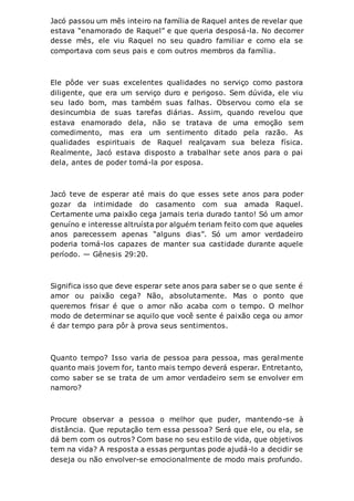 Jacó passou um mês inteiro na família de Raquel antes de revelar que
estava “enamorado de Raquel” e que queria desposá-la. No decorrer
desse mês, ele viu Raquel no seu quadro familiar e como ela se
comportava com seus pais e com outros membros da família.
Ele pôde ver suas excelentes qualidades no serviço como pastora
diligente, que era um serviço duro e perigoso. Sem dúvida, ele viu
seu lado bom, mas também suas falhas. Observou como ela se
desincumbia de suas tarefas diárias. Assim, quando revelou que
estava enamorado dela, não se tratava de uma emoção sem
comedimento, mas era um sentimento ditado pela razão. As
qualidades espirituais de Raquel realçavam sua beleza física.
Realmente, Jacó estava disposto a trabalhar sete anos para o pai
dela, antes de poder tomá-la por esposa.
Jacó teve de esperar até mais do que esses sete anos para poder
gozar da intimidade do casamento com sua amada Raquel.
Certamente uma paixão cega jamais teria durado tanto! Só um amor
genuíno e interesse altruísta por alguém teriam feito com que aqueles
anos parecessem apenas “alguns dias”. Só um amor verdadeiro
poderia torná-los capazes de manter sua castidade durante aquele
período. — Gênesis 29:20.
Significa isso que deve esperar sete anos para saber se o que sente é
amor ou paixão cega? Não, absolutamente. Mas o ponto que
queremos frisar é que o amor não acaba com o tempo. O melhor
modo de determinar se aquilo que você sente é paixão cega ou amor
é dar tempo para pôr à prova seus sentimentos.
Quanto tempo? Isso varia de pessoa para pessoa, mas geralmente
quanto mais jovem for, tanto mais tempo deverá esperar. Entretanto,
como saber se se trata de um amor verdadeiro sem se envolver em
namoro?
Procure observar a pessoa o melhor que puder, mantendo-se à
distância. Que reputação tem essa pessoa? Será que ele, ou ela, se
dá bem com os outros? Com base no seu estilo de vida, que objetivos
tem na vida? A resposta a essas perguntas pode ajudá-lo a decidir se
deseja ou não envolver-se emocionalmente de modo mais profundo.
 