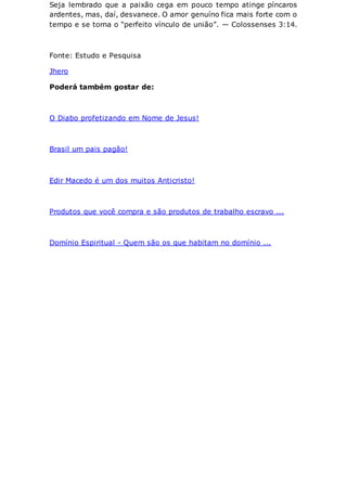 Seja lembrado que a paixão cega em pouco tempo atinge píncaros
ardentes, mas, daí, desvanece. O amor genuíno fica mais forte com o
tempo e se torna o “perfeito vínculo de união”. — Colossenses 3:14.
Fonte: Estudo e Pesquisa
Jhero
Poderá também gostar de:
O Diabo profetizando em Nome de Jesus!
Brasil um pais pagão!
Edir Macedo é um dos muitos Anticristo!
Produtos que você compra e são produtos de trabalho escravo ...
Domínio Espiritual - Quem são os que habitam no domínio ...
 