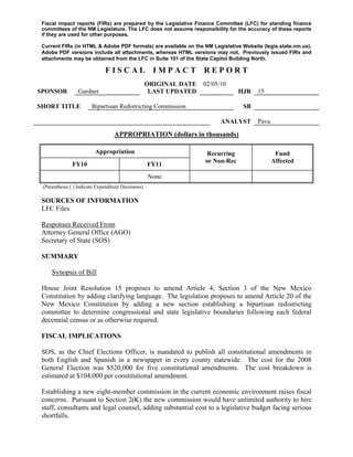Fiscal impact reports (FIRs) are prepared by the Legislative Finance Committee (LFC) for standing finance
 committees of the NM Legislature. The LFC does not assume responsibility for the accuracy of these reports
 if they are used for other purposes.

 Current FIRs (in HTML & Adobe PDF formats) are available on the NM Legislative Website (legis.state.nm.us).
 Adobe PDF versions include all attachments, whereas HTML versions may not. Previously issued FIRs and
 attachments may be obtained from the LFC in Suite 101 of the State Capitol Building North.

                              FISCAL                  IMPACT        REPORT
                                                    ORIGINAL DATE   02/05/10
SPONSOR          Gardner                             LAST UPDATED                HJR   15

SHORT TITLE             Bipartisan Redistricting Commission                       SB

                                                                          ANALYST      Pava

                                   APPROPRIATION (dollars in thousands)

                          Appropriation                              Recurring                 Fund
                                                                    or Non-Rec                Affected
               FY10                                 FY11
                                                    None
 (Parenthesis ( ) Indicate Expenditure Decreases)

 SOURCES OF INFORMATION
 LFC Files

 Responses Received From
 Attorney General Office (AGO)
 Secretary of State (SOS)

 SUMMARY

     Synopsis of Bill

 House Joint Resolution 15 proposes to amend Article 4, Section 3 of the New Mexico
 Constitution by adding clarifying language. The legislation proposes to amend Article 20 of the
 New Mexico Constitution by adding a new section establishing a bipartisan redistricting
 committee to determine congressional and state legislative boundaries following each federal
 decennial census or as otherwise required.

 FISCAL IMPLICATIONS

 SOS, as the Chief Elections Officer, is mandated to publish all constitutional amendments in
 both English and Spanish in a newspaper in every county statewide. The cost for the 2008
 General Election was $520,000 for five constitutional amendments. The cost breakdown is
 estimated at $104,000 per constitutional amendment.

 Establishing a new eight-member commission in the current economic environment raises fiscal
 concerns. Pursuant to Section 2(K) the new commission would have unlimited authority to hire
 staff, consultants and legal counsel, adding substantial cost to a legislative budget facing serious
 shortfalls.
 