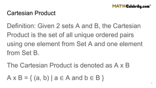 Cartesian Product
Definition: Given 2 sets A and B, the Cartesian
Product is the set of all unique ordered pairs
using one element from Set A and one element
from Set B.
The Cartesian Product is denoted as A x B
A x B = { (a, b) | a ∈ A and b ∈ B }
1
 