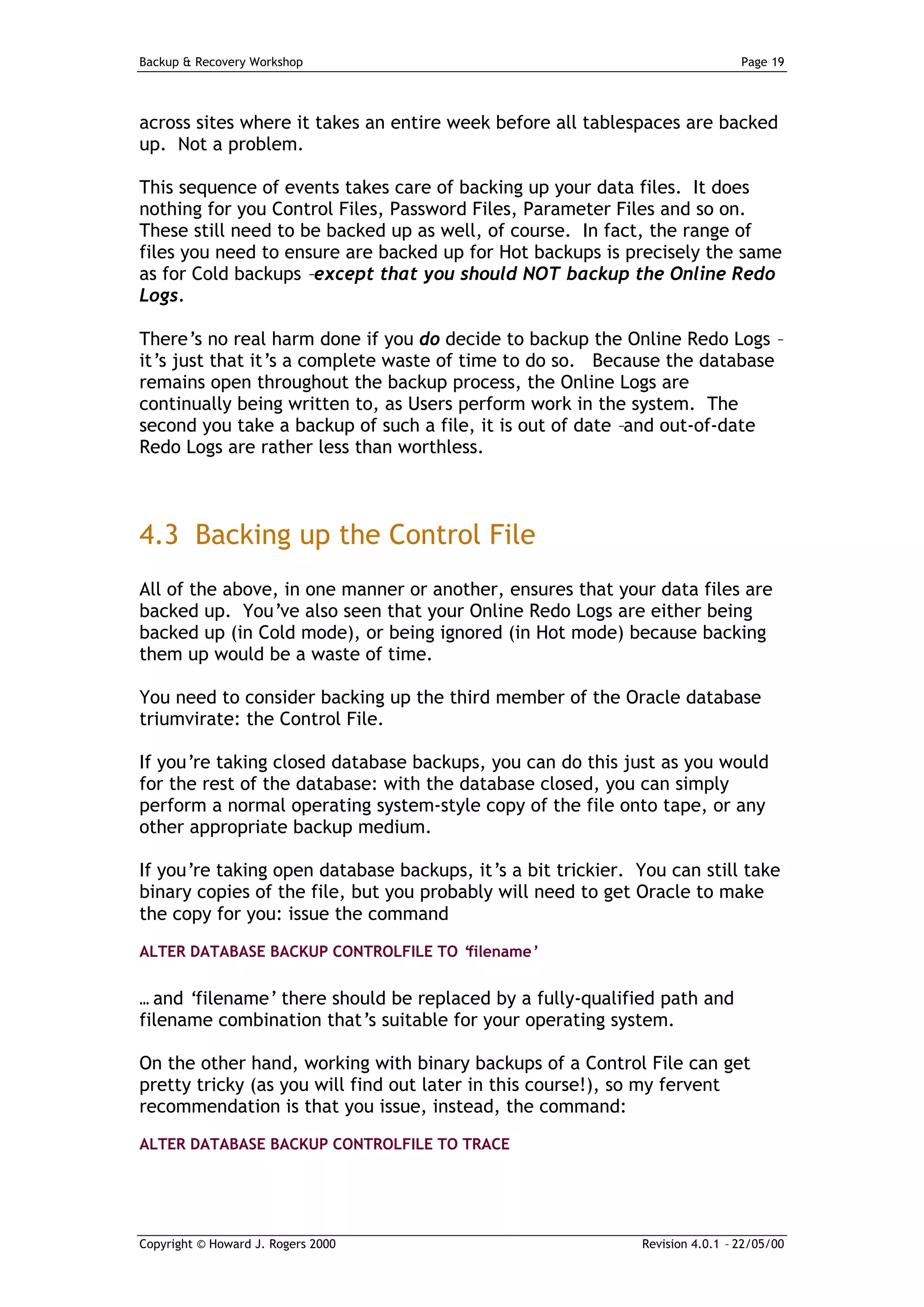 Backup & Recovery Workshop                                                    Page 19




across sites where it takes an entire week before all tablespaces are backed
up. Not a problem.

This sequence of events takes care of backing up your data files. It does
nothing for you Control Files, Password Files, Parameter Files and so on.
These still need to be backed up as well, of course. In fact, the range of
files you need to ensure are backed up for Hot backups is precisely the same
as for Cold backups –except that you should NOT backup the Online Redo
Logs.

There’s no real harm done if you do decide to backup the Online Redo Logs –
it’s just that it’s a complete waste of time to do so. Because the database
remains open throughout the backup process, the Online Logs are
continually being written to, as Users perform work in the system. The
second you take a backup of such a file, it is out of date –and out-of-date
Redo Logs are rather less than worthless.



4.3 Backing up the Control File
All of the above, in one manner or another, ensures that your data files are
backed up. You’ve also seen that your Online Redo Logs are either being
backed up (in Cold mode), or being ignored (in Hot mode) because backing
them up would be a waste of time.

You need to consider backing up the third member of the Oracle database
triumvirate: the Control File.

If you’re taking closed database backups, you can do this just as you would
for the rest of the database: with the database closed, you can simply
perform a normal operating system-style copy of the file onto tape, or any
other appropriate backup medium.

If you’re taking open database backups, it’s a bit trickier. You can still take
binary copies of the file, but you probably will need to get Oracle to make
the copy for you: issue the command
ALTER DATABASE BACKUP CONTROLFILE TO ‘filename’


… and ‘filename’ there should be replaced by a fully-qualified path and
filename combination that’s suitable for your operating system.

On the other hand, working with binary backups of a Control File can get
pretty tricky (as you will find out later in this course!), so my fervent
recommendation is that you issue, instead, the command:
ALTER DATABASE BACKUP CONTROLFILE TO TRACE




Copyright © Howard J. Rogers 2000                            Revision 4.0.1 – 22/05/00
 