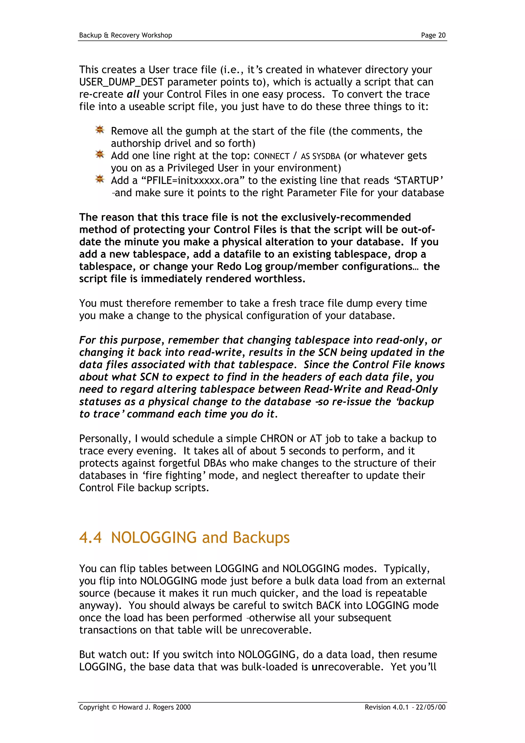 Backup & Recovery Workshop                                                     Page 20




This creates a User trace file (i.e., it’s created in whatever directory your
USER_DUMP_DEST parameter points to), which is actually a script that can
re-create all your Control Files in one easy process. To convert the trace
file into a useable script file, you just have to do these three things to it:

         Remove all the gumph at the start of the file (the comments, the
         authorship drivel and so forth)
         Add one line right at the top: CONNECT / AS SYSDBA (or whatever gets
         you on as a Privileged User in your environment)
         Add a “PFILE=initxxxxx.ora” to the existing line that reads ‘STARTUP’
         –and make sure it points to the right Parameter File for your database

The reason that this trace file is not the exclusively-recommended
method of protecting your Control Files is that the script will be out-of-
date the minute you make a physical alteration to your database. If you
add a new tablespace, add a datafile to an existing tablespace, drop a
tablespace, or change your Redo Log group/member configurations… the
script file is immediately rendered worthless.

You must therefore remember to take a fresh trace file dump every time
you make a change to the physical configuration of your database.

For this purpose, remember that changing tablespace into read-only, or
changing it back into read-write, results in the SCN being updated in the
data files associated with that tablespace. Since the Control File knows
about what SCN to expect to find in the headers of each data file, you
need to regard altering tablespace between Read-Write and Read-Only
statuses as a physical change to the database – re-issue the ‘
                                                 so             backup
to trace’ command each time you do it.

Personally, I would schedule a simple CHRON or AT job to take a backup to
trace every evening. It takes all of about 5 seconds to perform, and it
protects against forgetful DBAs who make changes to the structure of their
databases in ‘fire fighting’ mode, and neglect thereafter to update their
Control File backup scripts.



4.4 NOLOGGING and Backups
You can flip tables between LOGGING and NOLOGGING modes. Typically,
you flip into NOLOGGING mode just before a bulk data load from an external
source (because it makes it run much quicker, and the load is repeatable
anyway). You should always be careful to switch BACK into LOGGING mode
once the load has been performed –otherwise all your subsequent
transactions on that table will be unrecoverable.

But watch out: If you switch into NOLOGGING, do a data load, then resume
LOGGING, the base data that was bulk-loaded is unrecoverable. Yet you’ll


Copyright © Howard J. Rogers 2000                             Revision 4.0.1 – 22/05/00
 