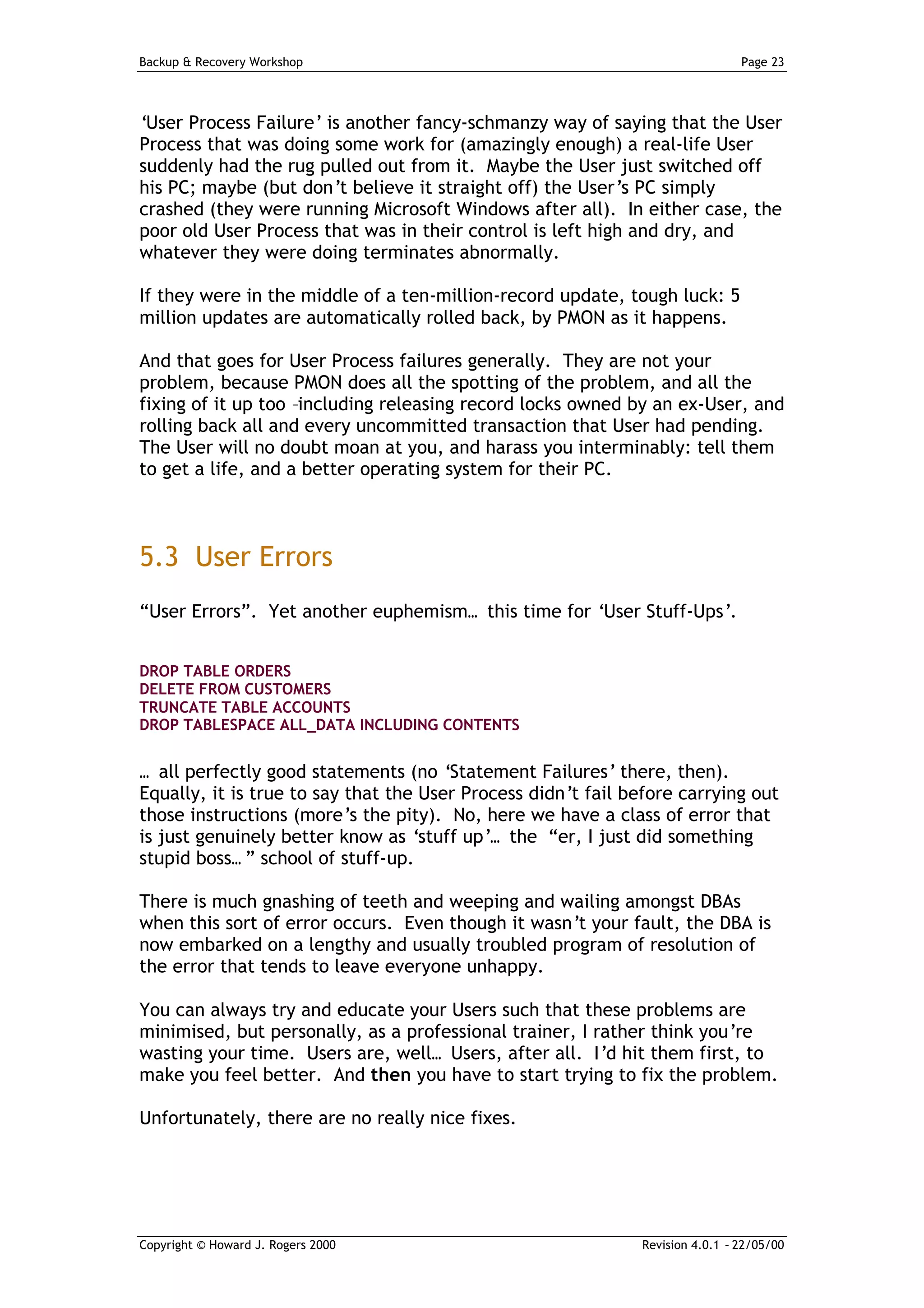 Backup & Recovery Workshop                                                     Page 23




‘User Process Failure’ is another fancy-schmanzy way of saying that the User
Process that was doing some work for (amazingly enough) a real-life User
suddenly had the rug pulled out from it. Maybe the User just switched off
his PC; maybe (but don’t believe it straight off) the User’s PC simply
crashed (they were running Microsoft Windows after all). In either case, the
poor old User Process that was in their control is left high and dry, and
whatever they were doing terminates abnormally.

If they were in the middle of a ten-million-record update, tough luck: 5
million updates are automatically rolled back, by PMON as it happens.

And that goes for User Process failures generally. They are not your
problem, because PMON does all the spotting of the problem, and all the
fixing of it up too –including releasing record locks owned by an ex-User, and
rolling back all and every uncommitted transaction that User had pending.
The User will no doubt moan at you, and harass you interminably: tell them
to get a life, and a better operating system for their PC.



5.3 User Errors
“User Errors”. Yet another euphemism… this time for ‘User Stuff-Ups’.


DROP TABLE ORDERS
DELETE FROM CUSTOMERS
TRUNCATE TABLE ACCOUNTS
DROP TABLESPACE ALL_DATA INCLUDING CONTENTS


… all perfectly good statements (no ‘Statement Failures’ there, then).
Equally, it is true to say that the User Process didn’t fail before carrying out
those instructions (more’s the pity). No, here we have a class of error that
is just genuinely better know as ‘stuff up’… the “er, I just did something
stupid boss… ” school of stuff-up.

There is much gnashing of teeth and weeping and wailing amongst DBAs
when this sort of error occurs. Even though it wasn’t your fault, the DBA is
now embarked on a lengthy and usually troubled program of resolution of
the error that tends to leave everyone unhappy.

You can always try and educate your Users such that these problems are
minimised, but personally, as a professional trainer, I rather think you’re
wasting your time. Users are, well… Users, after all. I’d hit them first, to
make you feel better. And then you have to start trying to fix the problem.

Unfortunately, there are no really nice fixes.




Copyright © Howard J. Rogers 2000                             Revision 4.0.1 – 22/05/00
 