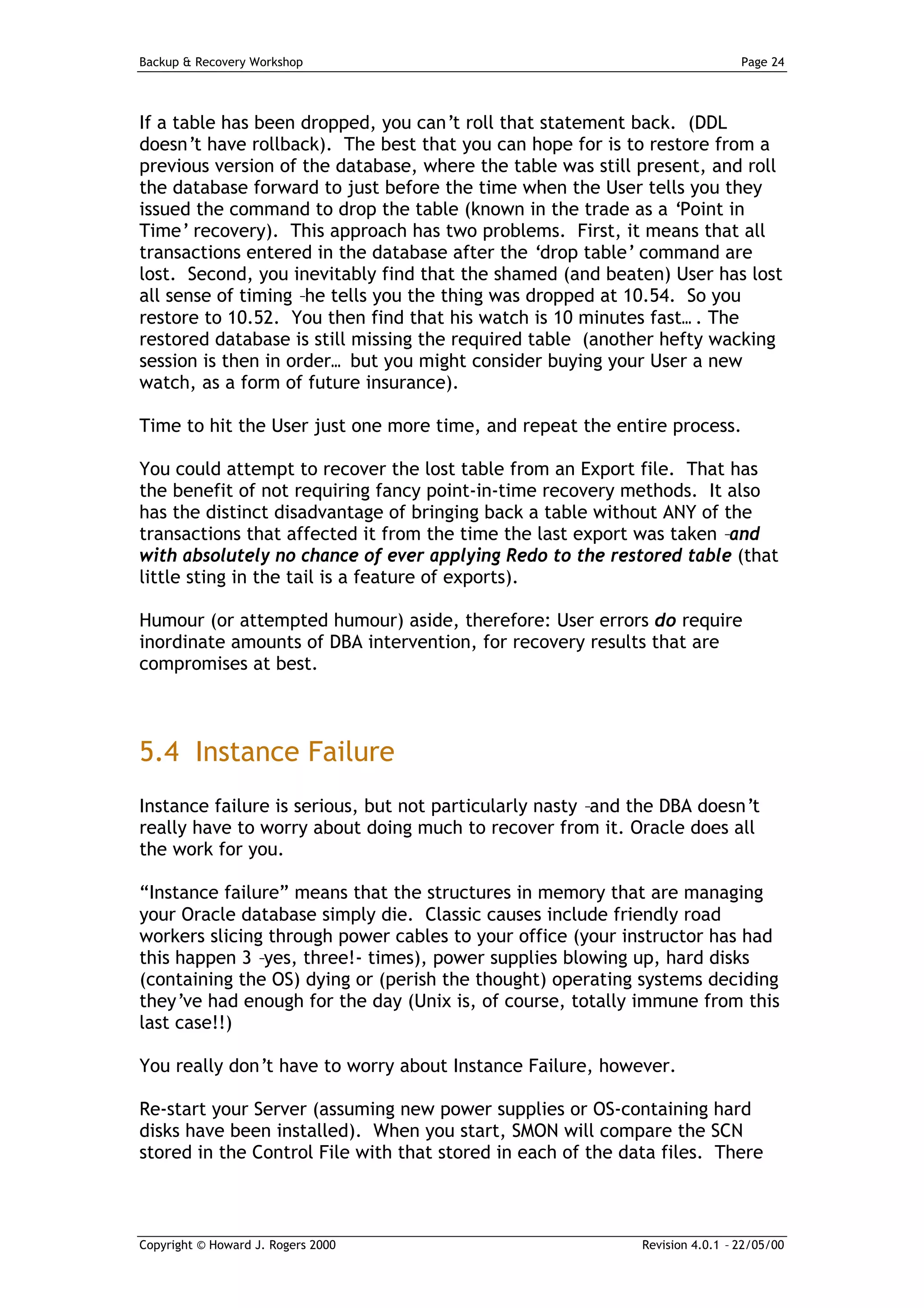 Backup & Recovery Workshop                                                    Page 24




If a table has been dropped, you can’t roll that statement back. (DDL
doesn’t have rollback). The best that you can hope for is to restore from a
previous version of the database, where the table was still present, and roll
the database forward to just before the time when the User tells you they
issued the command to drop the table (known in the trade as a ‘Point in
Time’ recovery). This approach has two problems. First, it means that all
transactions entered in the database after the ‘drop table’ command are
lost. Second, you inevitably find that the shamed (and beaten) User has lost
all sense of timing –he tells you the thing was dropped at 10.54. So you
restore to 10.52. You then find that his watch is 10 minutes fast… . The
restored database is still missing the required table (another hefty wacking
session is then in order… but you might consider buying your User a new
watch, as a form of future insurance).

Time to hit the User just one more time, and repeat the entire process.

You could attempt to recover the lost table from an Export file. That has
the benefit of not requiring fancy point-in-time recovery methods. It also
has the distinct disadvantage of bringing back a table without ANY of the
transactions that affected it from the time the last export was taken –and
with absolutely no chance of ever applying Redo to the restored table (that
little sting in the tail is a feature of exports).

Humour (or attempted humour) aside, therefore: User errors do require
inordinate amounts of DBA intervention, for recovery results that are
compromises at best.



5.4 Instance Failure
Instance failure is serious, but not particularly nasty –and the DBA doesn’t
really have to worry about doing much to recover from it. Oracle does all
the work for you.

“Instance failure” means that the structures in memory that are managing
your Oracle database simply die. Classic causes include friendly road
workers slicing through power cables to your office (your instructor has had
this happen 3 –yes, three!- times), power supplies blowing up, hard disks
(containing the OS) dying or (perish the thought) operating systems deciding
they’ve had enough for the day (Unix is, of course, totally immune from this
last case!!)

You really don’t have to worry about Instance Failure, however.

Re-start your Server (assuming new power supplies or OS-containing hard
disks have been installed). When you start, SMON will compare the SCN
stored in the Control File with that stored in each of the data files. There



Copyright © Howard J. Rogers 2000                            Revision 4.0.1 – 22/05/00
 