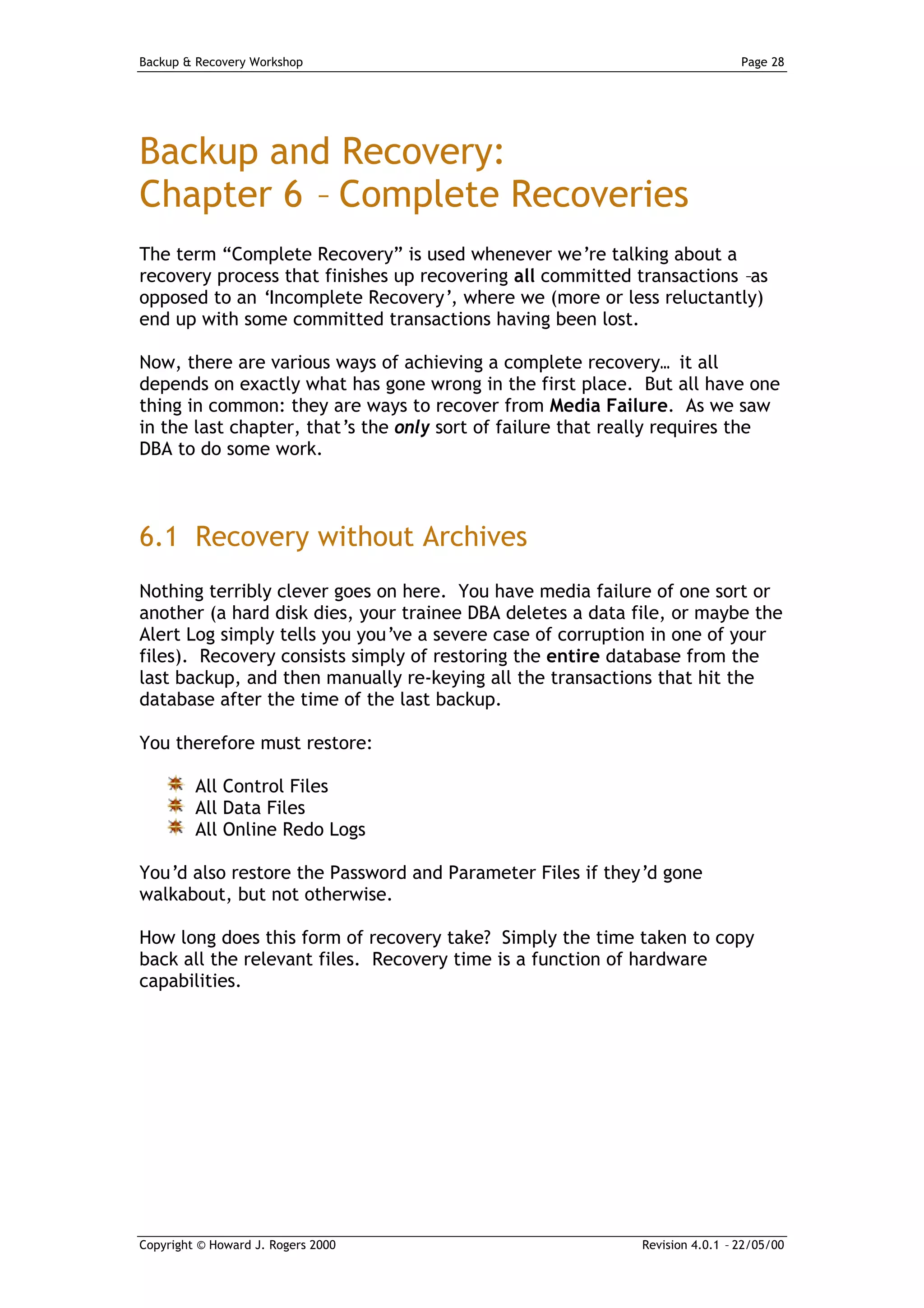 Backup & Recovery Workshop                                                   Page 28




Backup and Recovery:
Chapter 6 – Complete Recoveries
The term “Complete Recovery” is used whenever we’re talking about a
recovery process that finishes up recovering all committed transactions –as
opposed to an ‘Incomplete Recovery’, where we (more or less reluctantly)
end up with some committed transactions having been lost.

Now, there are various ways of achieving a complete recovery… it all
depends on exactly what has gone wrong in the first place. But all have one
thing in common: they are ways to recover from Media Failure. As we saw
in the last chapter, that’s the only sort of failure that really requires the
DBA to do some work.



6.1 Recovery without Archives
Nothing terribly clever goes on here. You have media failure of one sort or
another (a hard disk dies, your trainee DBA deletes a data file, or maybe the
Alert Log simply tells you you’ve a severe case of corruption in one of your
files). Recovery consists simply of restoring the entire database from the
last backup, and then manually re-keying all the transactions that hit the
database after the time of the last backup.

You therefore must restore:

         All Control Files
         All Data Files
         All Online Redo Logs

You’d also restore the Password and Parameter Files if they’d gone
walkabout, but not otherwise.

How long does this form of recovery take? Simply the time taken to copy
back all the relevant files. Recovery time is a function of hardware
capabilities.




Copyright © Howard J. Rogers 2000                           Revision 4.0.1 – 22/05/00
 