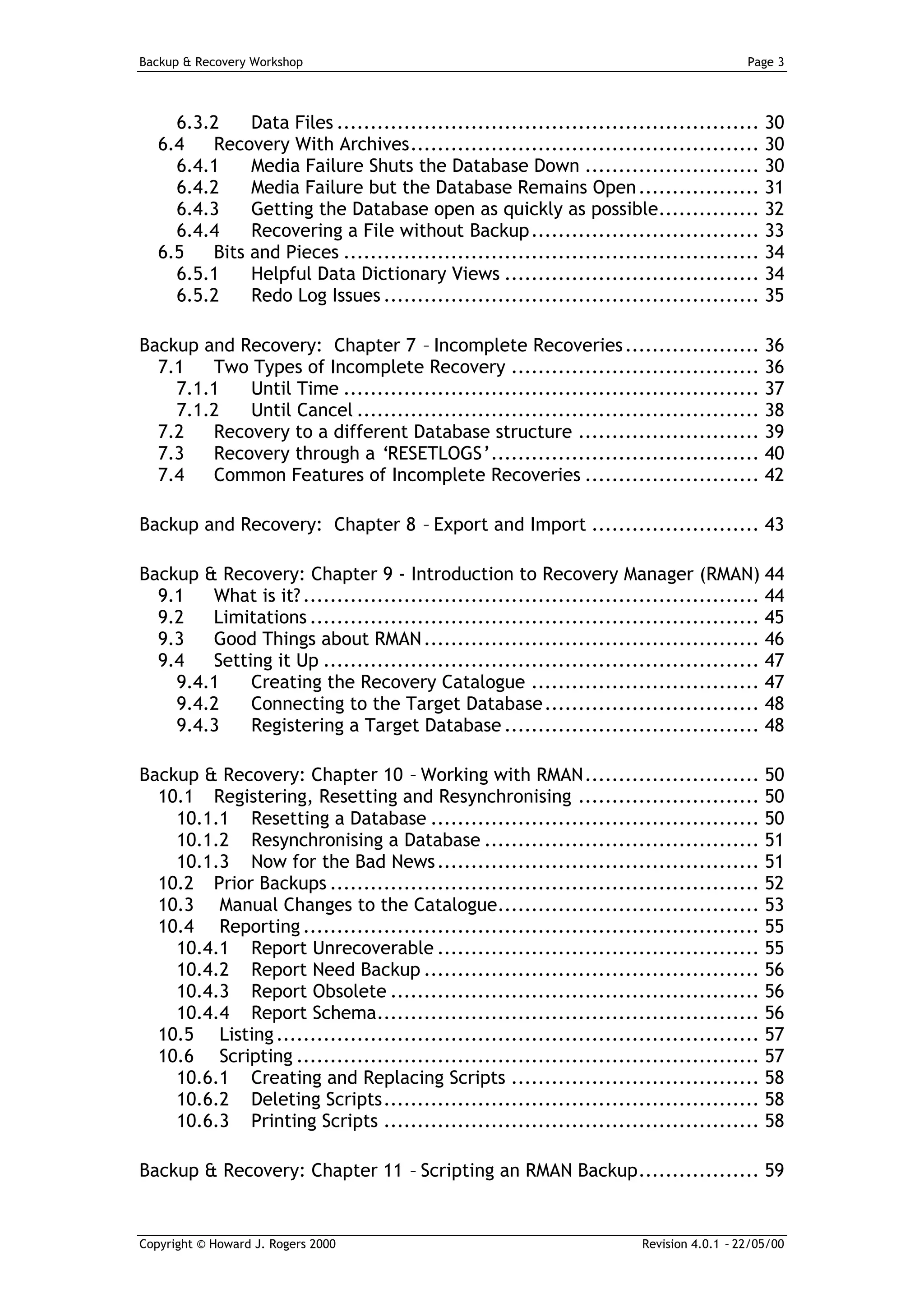 Backup & Recovery Workshop                                                               Page 3




     6.3.2    Data Files ............................................................... 30
   6.4   Recovery With Archives.................................................... 30
     6.4.1    Media Failure Shuts the Database Down .......................... 30
     6.4.2    Media Failure but the Database Remains Open .................. 31
     6.4.3    Getting the Database open as quickly as possible............... 32
     6.4.4    Recovering a File without Backup.................................. 33
   6.5   Bits and Pieces .............................................................. 34
     6.5.1    Helpful Data Dictionary Views ...................................... 34
     6.5.2    Redo Log Issues ........................................................ 35

Backup and Recovery: Chapter 7 – Incomplete Recoveries .................... 36
  7.1   Two Types of Incomplete Recovery ..................................... 36
    7.1.1   Until Time .............................................................. 37
    7.1.2   Until Cancel ............................................................ 38
  7.2   Recovery to a different Database structure ........................... 39
  7.3   Recovery through a ‘RESETLOGS’........................................ 40
  7.4   Common Features of Incomplete Recoveries .......................... 42

Backup and Recovery: Chapter 8 – Export and Import ......................... 43

Backup & Recovery: Chapter 9 - Introduction to Recovery Manager (RMAN) 44
  9.1   What is it? .................................................................... 44
  9.2   Limitations ................................................................... 45
  9.3   Good Things about RMAN .................................................. 46
  9.4   Setting it Up ................................................................. 47
    9.4.1    Creating the Recovery Catalogue .................................. 47
    9.4.2    Connecting to the Target Database ................................ 48
    9.4.3    Registering a Target Database ...................................... 48

Backup & Recovery: Chapter 10 – Working with RMAN.......................... 50
  10.1 Registering, Resetting and Resynchronising ........................... 50
    10.1.1 Resetting a Database ................................................. 50
    10.1.2 Resynchronising a Database ......................................... 51
    10.1.3 Now for the Bad News ................................................ 51
  10.2 Prior Backups ................................................................ 52
  10.3 Manual Changes to the Catalogue....................................... 53
  10.4 Reporting .................................................................... 55
    10.4.1 Report Unrecoverable ................................................ 55
    10.4.2 Report Need Backup .................................................. 56
    10.4.3 Report Obsolete ....................................................... 56
    10.4.4 Report Schema......................................................... 56
  10.5 Listing ........................................................................ 57
  10.6 Scripting ..................................................................... 57
    10.6.1 Creating and Replacing Scripts ..................................... 58
    10.6.2 Deleting Scripts........................................................ 58
    10.6.3 Printing Scripts ........................................................ 58

Backup & Recovery: Chapter 11 – Scripting an RMAN Backup.................. 59


Copyright © Howard J. Rogers 2000                                      Revision 4.0.1 – 22/05/00
 