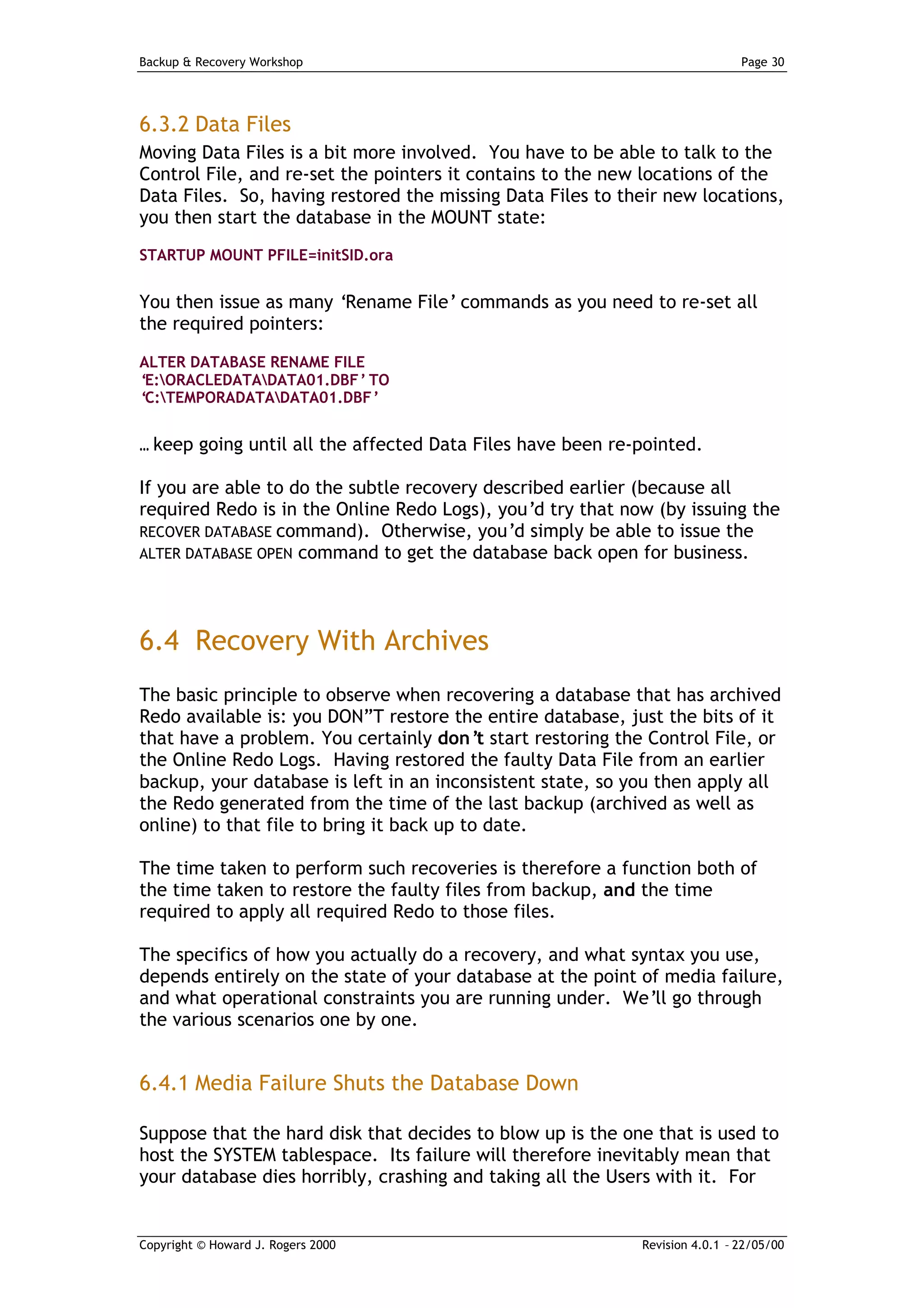 Backup & Recovery Workshop                                                   Page 30




6.3.2 Data Files
Moving Data Files is a bit more involved. You have to be able to talk to the
Control File, and re-set the pointers it contains to the new locations of the
Data Files. So, having restored the missing Data Files to their new locations,
you then start the database in the MOUNT state:
STARTUP MOUNT PFILE=initSID.ora


You then issue as many ‘Rename File’ commands as you need to re-set all
the required pointers:

ALTER DATABASE RENAME FILE
‘E:ORACLEDATADATA01.DBF’ TO
‘C:TEMPORADATADATA01.DBF’


… keep going until all the affected Data Files have been re-pointed.

If you are able to do the subtle recovery described earlier (because all
required Redo is in the Online Redo Logs), you’d try that now (by issuing the
RECOVER DATABASE command). Otherwise, you’d simply be able to issue the
ALTER DATABASE OPEN command to get the database back open for business.




6.4 Recovery With Archives
The basic principle to observe when recovering a database that has archived
Redo available is: you DON”T restore the entire database, just the bits of it
that have a problem. You certainly don’ start restoring the Control File, or
                                           t
the Online Redo Logs. Having restored the faulty Data File from an earlier
backup, your database is left in an inconsistent state, so you then apply all
the Redo generated from the time of the last backup (archived as well as
online) to that file to bring it back up to date.

The time taken to perform such recoveries is therefore a function both of
the time taken to restore the faulty files from backup, and the time
required to apply all required Redo to those files.

The specifics of how you actually do a recovery, and what syntax you use,
depends entirely on the state of your database at the point of media failure,
and what operational constraints you are running under. We’ll go through
the various scenarios one by one.


6.4.1 Media Failure Shuts the Database Down

Suppose that the hard disk that decides to blow up is the one that is used to
host the SYSTEM tablespace. Its failure will therefore inevitably mean that
your database dies horribly, crashing and taking all the Users with it. For


Copyright © Howard J. Rogers 2000                           Revision 4.0.1 – 22/05/00
 