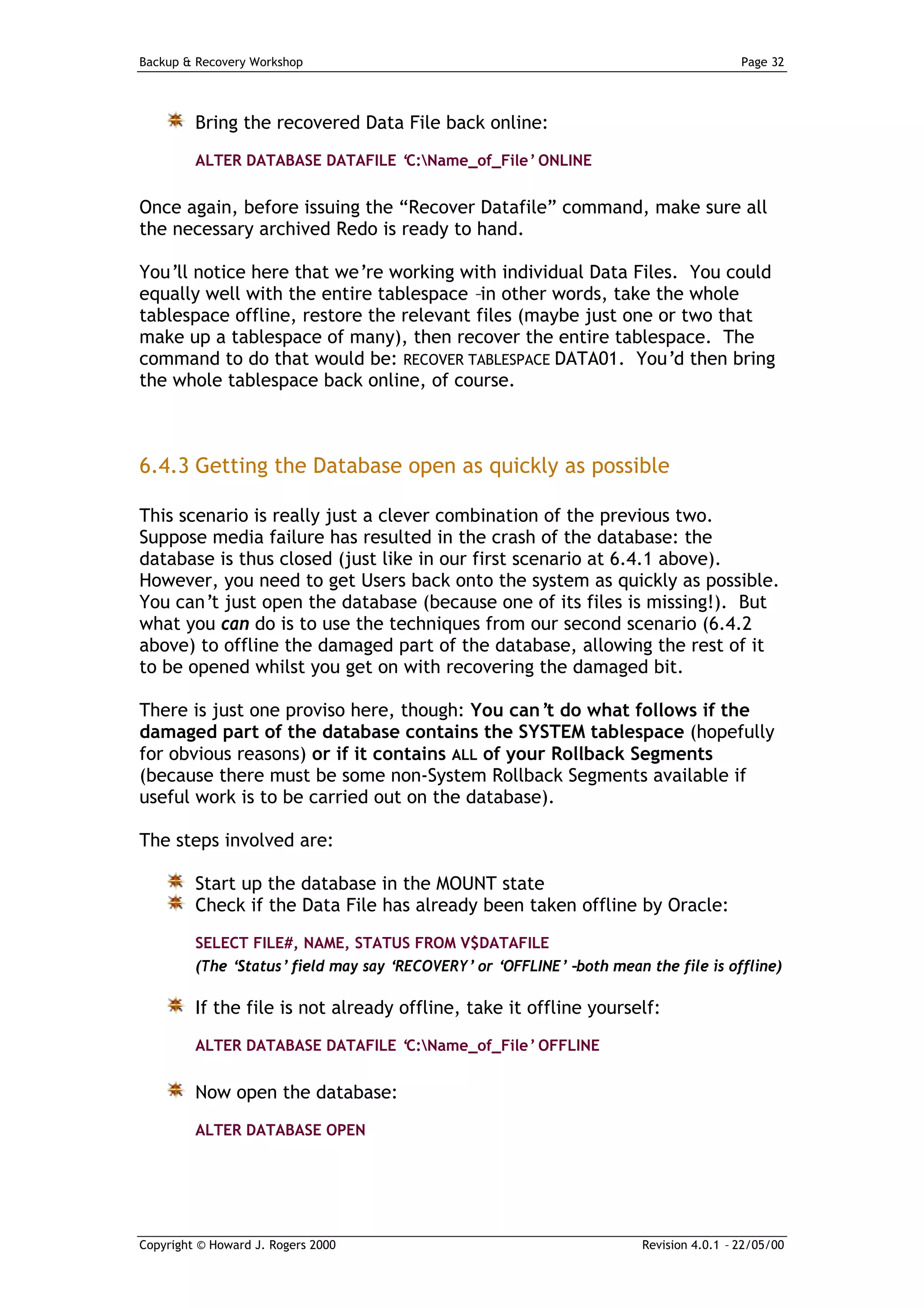 Backup & Recovery Workshop                                                               Page 32




         Bring the recovered Data File back online:
         ALTER DATABASE DATAFILE ‘C:Name_of_File’ ONLINE


Once again, before issuing the “Recover Datafile” command, make sure all
the necessary archived Redo is ready to hand.

You’ll notice here that we’re working with individual Data Files. You could
equally well with the entire tablespace –in other words, take the whole
tablespace offline, restore the relevant files (maybe just one or two that
make up a tablespace of many), then recover the entire tablespace. The
command to do that would be: RECOVER TABLESPACE DATA01. You’d then bring
the whole tablespace back online, of course.



6.4.3 Getting the Database open as quickly as possible

This scenario is really just a clever combination of the previous two.
Suppose media failure has resulted in the crash of the database: the
database is thus closed (just like in our first scenario at 6.4.1 above).
However, you need to get Users back onto the system as quickly as possible.
You can’t just open the database (because one of its files is missing!). But
what you can do is to use the techniques from our second scenario (6.4.2
above) to offline the damaged part of the database, allowing the rest of it
to be opened whilst you get on with recovering the damaged bit.

There is just one proviso here, though: You can’ do what follows if the
                                                  t
damaged part of the database contains the SYSTEM tablespace (hopefully
for obvious reasons) or if it contains ALL of your Rollback Segments
(because there must be some non-System Rollback Segments available if
useful work is to be carried out on the database).

The steps involved are:

         Start up the database in the MOUNT state
         Check if the Data File has already been taken offline by Oracle:
         SELECT FILE#, NAME, STATUS FROM V$DATAFILE
         (The ‘Status’ field may say ‘RECOVERY’ or ‘OFFLINE’ –both mean the file is offline)

         If the file is not already offline, take it offline yourself:
         ALTER DATABASE DATAFILE ‘C:Name_of_File’ OFFLINE


         Now open the database:
         ALTER DATABASE OPEN




Copyright © Howard J. Rogers 2000                                       Revision 4.0.1 – 22/05/00
 