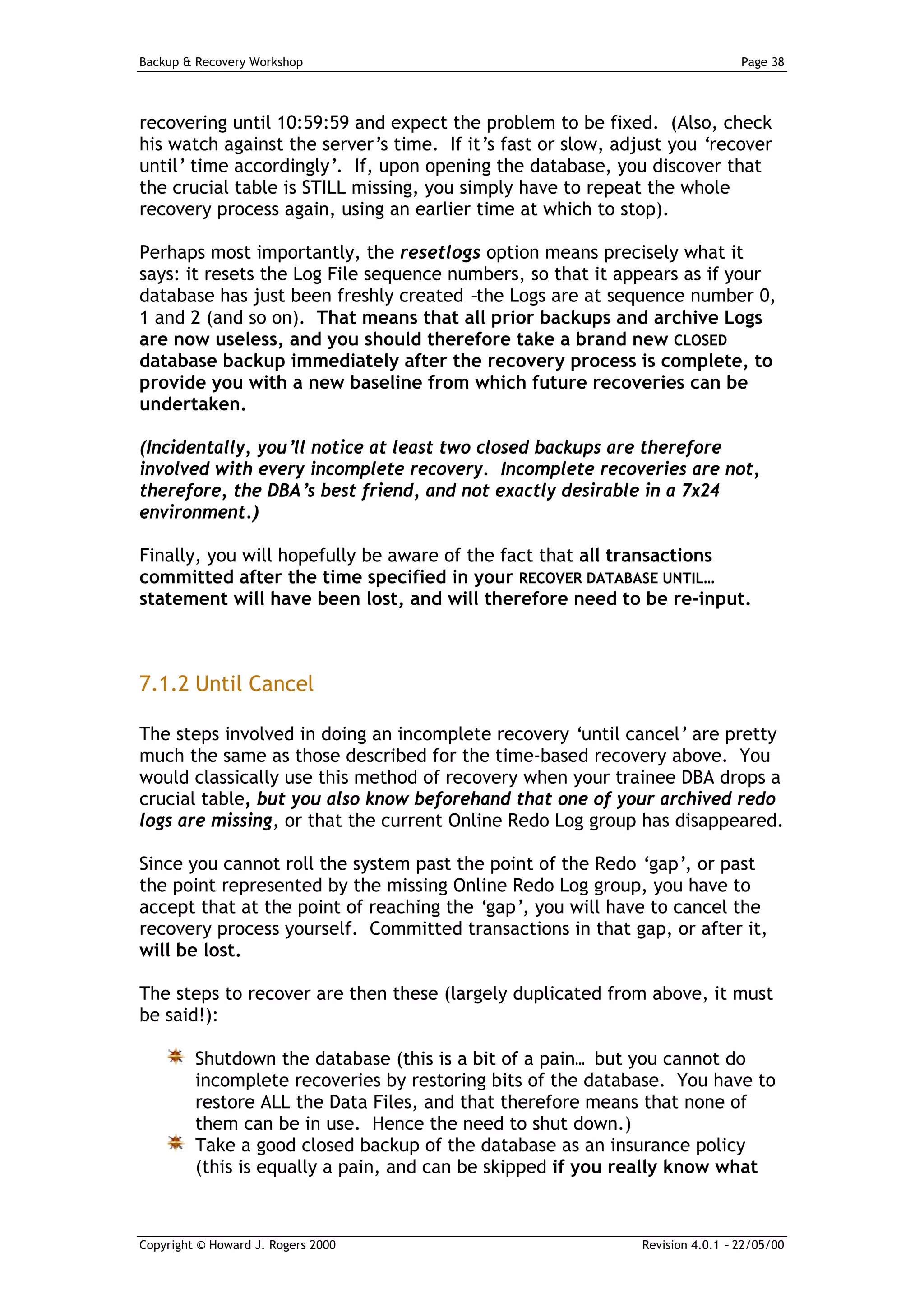 Backup & Recovery Workshop                                                    Page 38




recovering until 10:59:59 and expect the problem to be fixed. (Also, check
his watch against the server’s time. If it’s fast or slow, adjust you ‘recover
until’ time accordingly’. If, upon opening the database, you discover that
the crucial table is STILL missing, you simply have to repeat the whole
recovery process again, using an earlier time at which to stop).

Perhaps most importantly, the resetlogs option means precisely what it
says: it resets the Log File sequence numbers, so that it appears as if your
database has just been freshly created –the Logs are at sequence number 0,
1 and 2 (and so on). That means that all prior backups and archive Logs
are now useless, and you should therefore take a brand new CLOSED
database backup immediately after the recovery process is complete, to
provide you with a new baseline from which future recoveries can be
undertaken.

(Incidentally, you’ll notice at least two closed backups are therefore
involved with every incomplete recovery. Incomplete recoveries are not,
therefore, the DBA’s best friend, and not exactly desirable in a 7x24
environment.)

Finally, you will hopefully be aware of the fact that all transactions
committed after the time specified in your RECOVER DATABASE UNTIL…
statement will have been lost, and will therefore need to be re-input.



7.1.2 Until Cancel

The steps involved in doing an incomplete recovery ‘until cancel’ are pretty
much the same as those described for the time-based recovery above. You
would classically use this method of recovery when your trainee DBA drops a
crucial table, but you also know beforehand that one of your archived redo
logs are missing, or that the current Online Redo Log group has disappeared.

Since you cannot roll the system past the point of the Redo ‘gap’, or past
the point represented by the missing Online Redo Log group, you have to
accept that at the point of reaching the ‘gap’, you will have to cancel the
recovery process yourself. Committed transactions in that gap, or after it,
will be lost.

The steps to recover are then these (largely duplicated from above, it must
be said!):

         Shutdown the database (this is a bit of a pain… but you cannot do
         incomplete recoveries by restoring bits of the database. You have to
         restore ALL the Data Files, and that therefore means that none of
         them can be in use. Hence the need to shut down.)
         Take a good closed backup of the database as an insurance policy
         (this is equally a pain, and can be skipped if you really know what



Copyright © Howard J. Rogers 2000                            Revision 4.0.1 – 22/05/00
 
