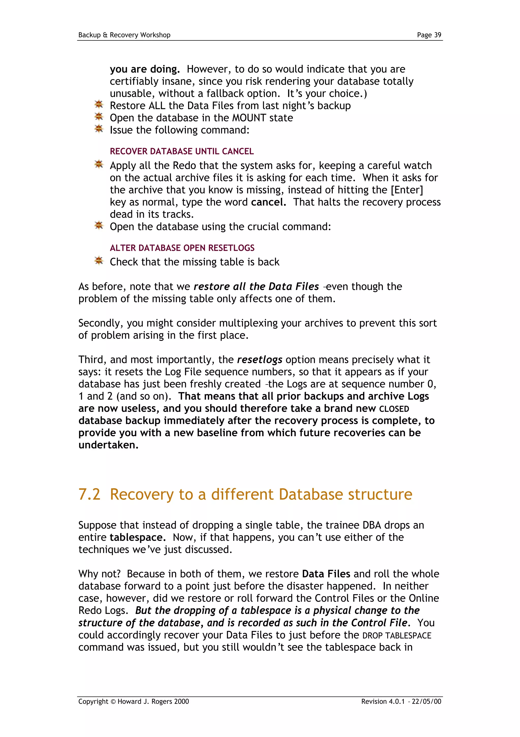 Backup & Recovery Workshop                                                      Page 39




         you are doing. However, to do so would indicate that you are
         certifiably insane, since you risk rendering your database totally
         unusable, without a fallback option. It’s your choice.)
         Restore ALL the Data Files from last night’s backup
         Open the database in the MOUNT state
         Issue the following command:
         RECOVER DATABASE UNTIL CANCEL
         Apply all the Redo that the system asks for, keeping a careful watch
         on the actual archive files it is asking for each time. When it asks for
         the archive that you know is missing, instead of hitting the [Enter]
         key as normal, type the word cancel. That halts the recovery process
         dead in its tracks.
         Open the database using the crucial command:
         ALTER DATABASE OPEN RESETLOGS
         Check that the missing table is back

As before, note that we restore all the Data Files –even though the
problem of the missing table only affects one of them.

Secondly, you might consider multiplexing your archives to prevent this sort
of problem arising in the first place.

Third, and most importantly, the resetlogs option means precisely what it
says: it resets the Log File sequence numbers, so that it appears as if your
database has just been freshly created –the Logs are at sequence number 0,
1 and 2 (and so on). That means that all prior backups and archive Logs
are now useless, and you should therefore take a brand new CLOSED
database backup immediately after the recovery process is complete, to
provide you with a new baseline from which future recoveries can be
undertaken.



7.2 Recovery to a different Database structure
Suppose that instead of dropping a single table, the trainee DBA drops an
entire tablespace. Now, if that happens, you can’t use either of the
techniques we’ve just discussed.

Why not? Because in both of them, we restore Data Files and roll the whole
database forward to a point just before the disaster happened. In neither
case, however, did we restore or roll forward the Control Files or the Online
Redo Logs. But the dropping of a tablespace is a physical change to the
structure of the database, and is recorded as such in the Control File. You
could accordingly recover your Data Files to just before the DROP TABLESPACE
command was issued, but you still wouldn’t see the tablespace back in




Copyright © Howard J. Rogers 2000                              Revision 4.0.1 – 22/05/00
 