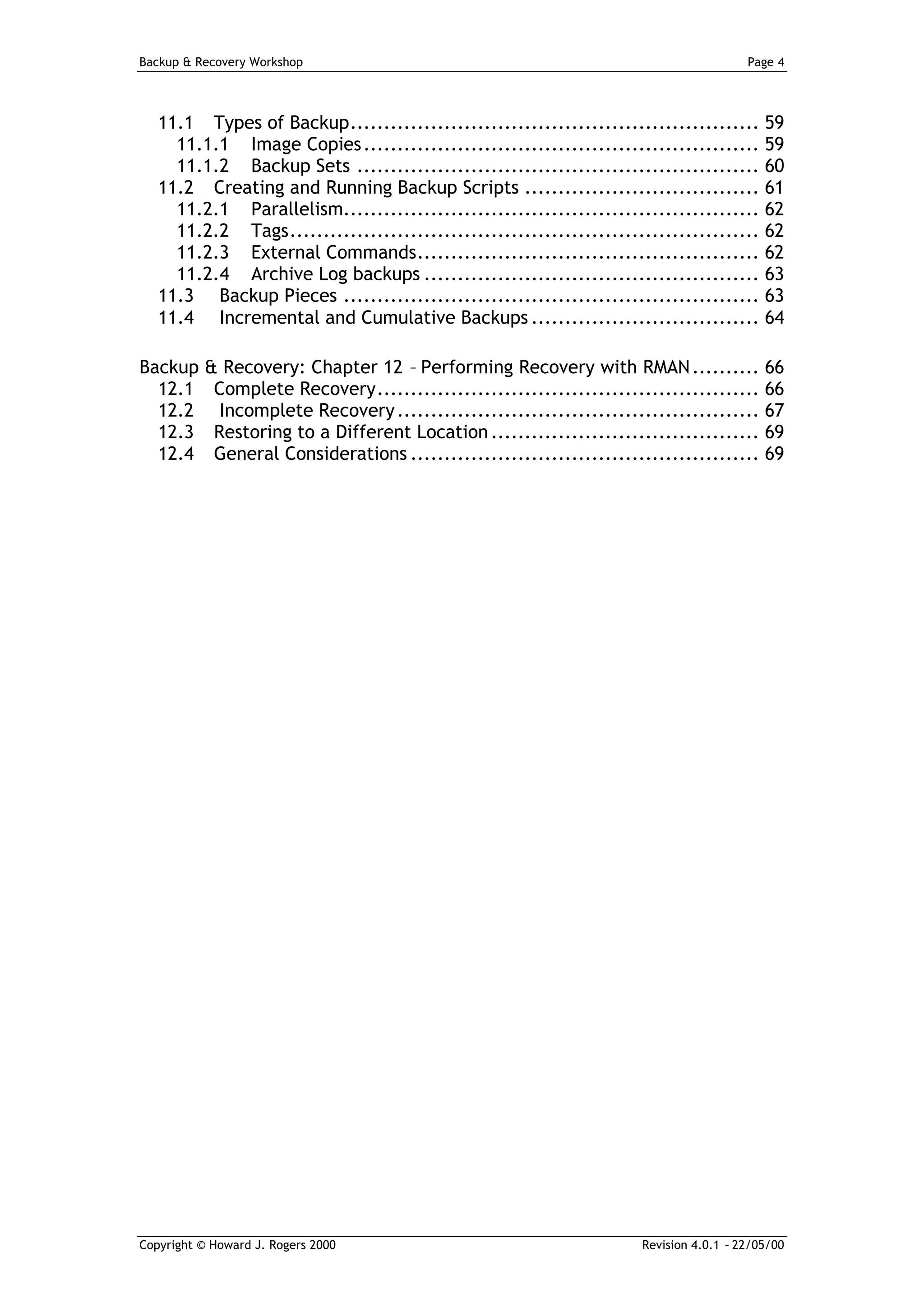 Backup & Recovery Workshop                                                             Page 4




   11.1 Types of Backup............................................................. 59
     11.1.1 Image Copies ........................................................... 59
     11.1.2 Backup Sets ............................................................ 60
   11.2 Creating and Running Backup Scripts ................................... 61
     11.2.1 Parallelism.............................................................. 62
     11.2.2 Tags...................................................................... 62
     11.2.3 External Commands................................................... 62
     11.2.4 Archive Log backups .................................................. 63
   11.3 Backup Pieces .............................................................. 63
   11.4 Incremental and Cumulative Backups .................................. 64

Backup & Recovery: Chapter 12 – Performing Recovery with RMAN .......... 66
  12.1 Complete Recovery......................................................... 66
  12.2 Incomplete Recovery ...................................................... 67
  12.3 Restoring to a Different Location ........................................ 69
  12.4 General Considerations .................................................... 69




Copyright © Howard J. Rogers 2000                                    Revision 4.0.1 – 22/05/00
 