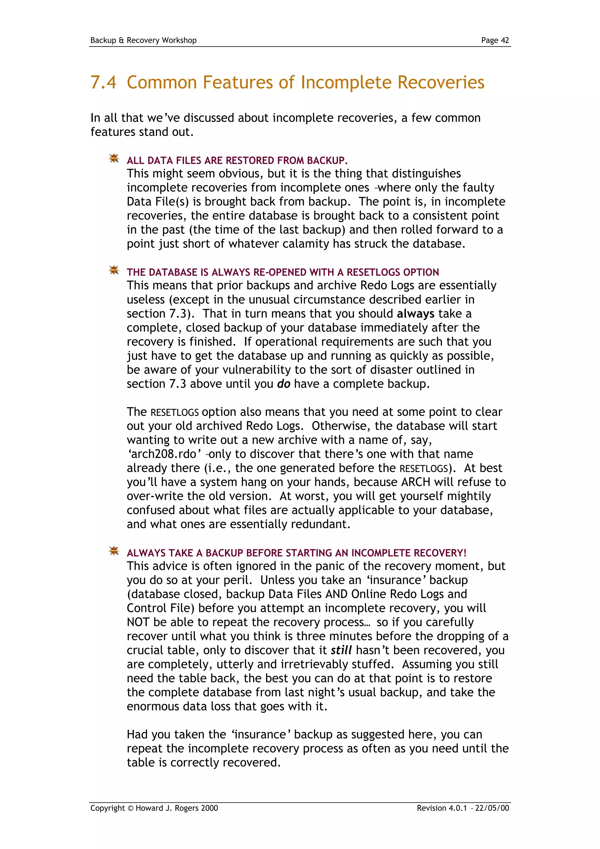 Backup & Recovery Workshop                                                      Page 42




7.4 Common Features of Incomplete Recoveries
In all that we’ve discussed about incomplete recoveries, a few common
features stand out.

         ALL DATA FILES ARE RESTORED FROM BACKUP.
         This might seem obvious, but it is the thing that distinguishes
         incomplete recoveries from incomplete ones –where only the faulty
         Data File(s) is brought back from backup. The point is, in incomplete
         recoveries, the entire database is brought back to a consistent point
         in the past (the time of the last backup) and then rolled forward to a
         point just short of whatever calamity has struck the database.

         THE DATABASE IS ALWAYS RE-OPENED WITH A RESETLOGS OPTION
         This means that prior backups and archive Redo Logs are essentially
         useless (except in the unusual circumstance described earlier in
         section 7.3). That in turn means that you should always take a
         complete, closed backup of your database immediately after the
         recovery is finished. If operational requirements are such that you
         just have to get the database up and running as quickly as possible,
         be aware of your vulnerability to the sort of disaster outlined in
         section 7.3 above until you do have a complete backup.

         The RESETLOGS option also means that you need at some point to clear
         out your old archived Redo Logs. Otherwise, the database will start
         wanting to write out a new archive with a name of, say,
         ‘arch208.rdo’ –only to discover that there’s one with that name
         already there (i.e., the one generated before the RESETLOGS). At best
         you’ll have a system hang on your hands, because ARCH will refuse to
         over-write the old version. At worst, you will get yourself mightily
         confused about what files are actually applicable to your database,
         and what ones are essentially redundant.

         ALWAYS TAKE A BACKUP BEFORE STARTING AN INCOMPLETE RECOVERY!
         This advice is often ignored in the panic of the recovery moment, but
         you do so at your peril. Unless you take an ‘insurance’ backup
         (database closed, backup Data Files AND Online Redo Logs and
         Control File) before you attempt an incomplete recovery, you will
         NOT be able to repeat the recovery process… so if you carefully
         recover until what you think is three minutes before the dropping of a
         crucial table, only to discover that it still hasn’t been recovered, you
         are completely, utterly and irretrievably stuffed. Assuming you still
         need the table back, the best you can do at that point is to restore
         the complete database from last night’s usual backup, and take the
         enormous data loss that goes with it.

         Had you taken the ‘insurance’ backup as suggested here, you can
         repeat the incomplete recovery process as often as you need until the
         table is correctly recovered.


Copyright © Howard J. Rogers 2000                              Revision 4.0.1 – 22/05/00
 