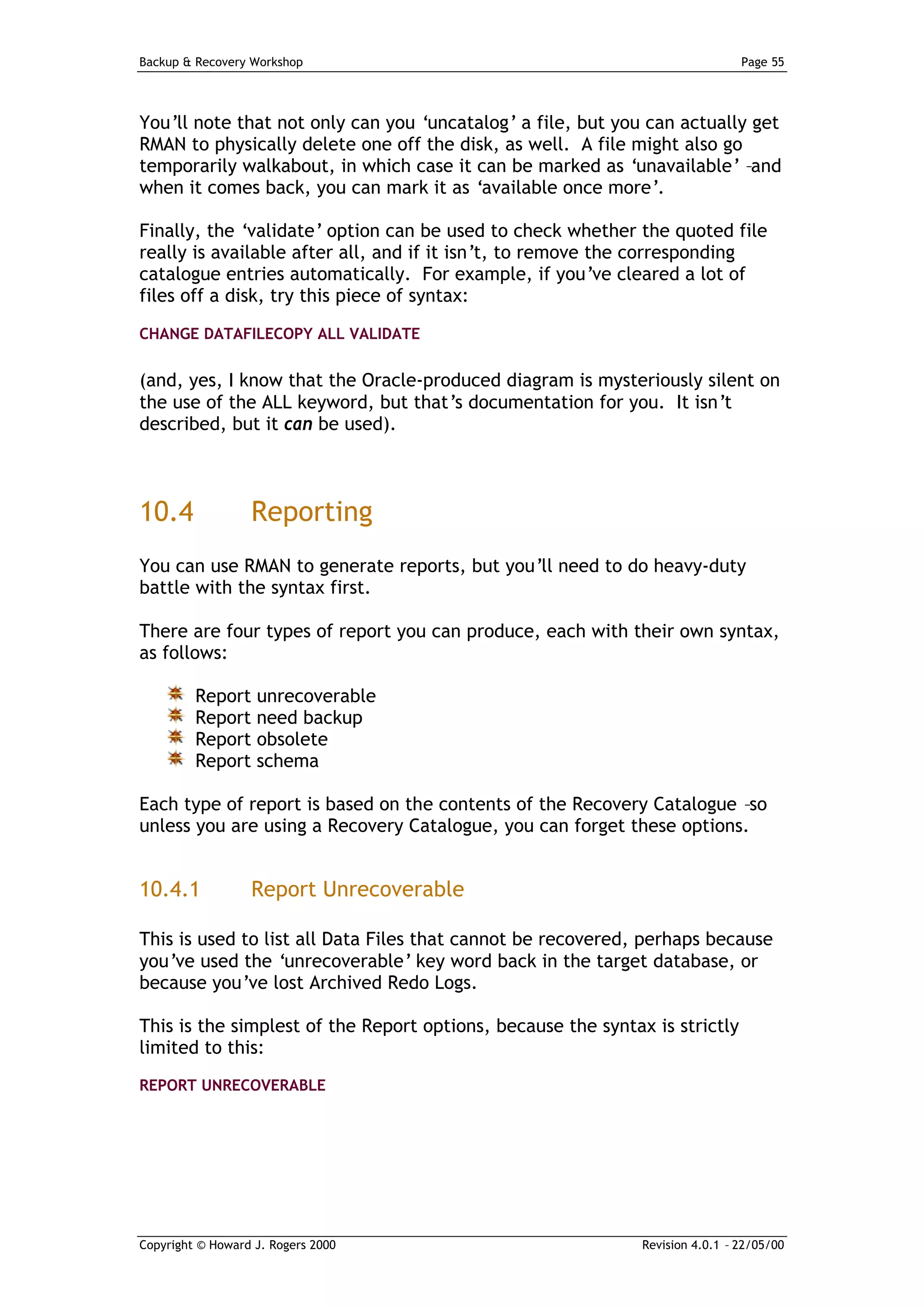 Backup & Recovery Workshop                                                     Page 55




You’ll note that not only can you ‘uncatalog’ a file, but you can actually get
RMAN to physically delete one off the disk, as well. A file might also go
temporarily walkabout, in which case it can be marked as ‘unavailable’ –and
when it comes back, you can mark it as ‘available once more’.

Finally, the ‘validate’ option can be used to check whether the quoted file
really is available after all, and if it isn’t, to remove the corresponding
catalogue entries automatically. For example, if you’ve cleared a lot of
files off a disk, try this piece of syntax:

CHANGE DATAFILECOPY ALL VALIDATE


(and, yes, I know that the Oracle-produced diagram is mysteriously silent on
the use of the ALL keyword, but that’s documentation for you. It isn’t
described, but it can be used).



10.4              Reporting
You can use RMAN to generate reports, but you’ll need to do heavy-duty
battle with the syntax first.

There are four types of report you can produce, each with their own syntax,
as follows:

         Report unrecoverable
         Report need backup
         Report obsolete
         Report schema

Each type of report is based on the contents of the Recovery Catalogue –so
unless you are using a Recovery Catalogue, you can forget these options.


10.4.1            Report Unrecoverable

This is used to list all Data Files that cannot be recovered, perhaps because
you’ve used the ‘unrecoverable’ key word back in the target database, or
because you’ve lost Archived Redo Logs.

This is the simplest of the Report options, because the syntax is strictly
limited to this:
REPORT UNRECOVERABLE




Copyright © Howard J. Rogers 2000                             Revision 4.0.1 – 22/05/00
 