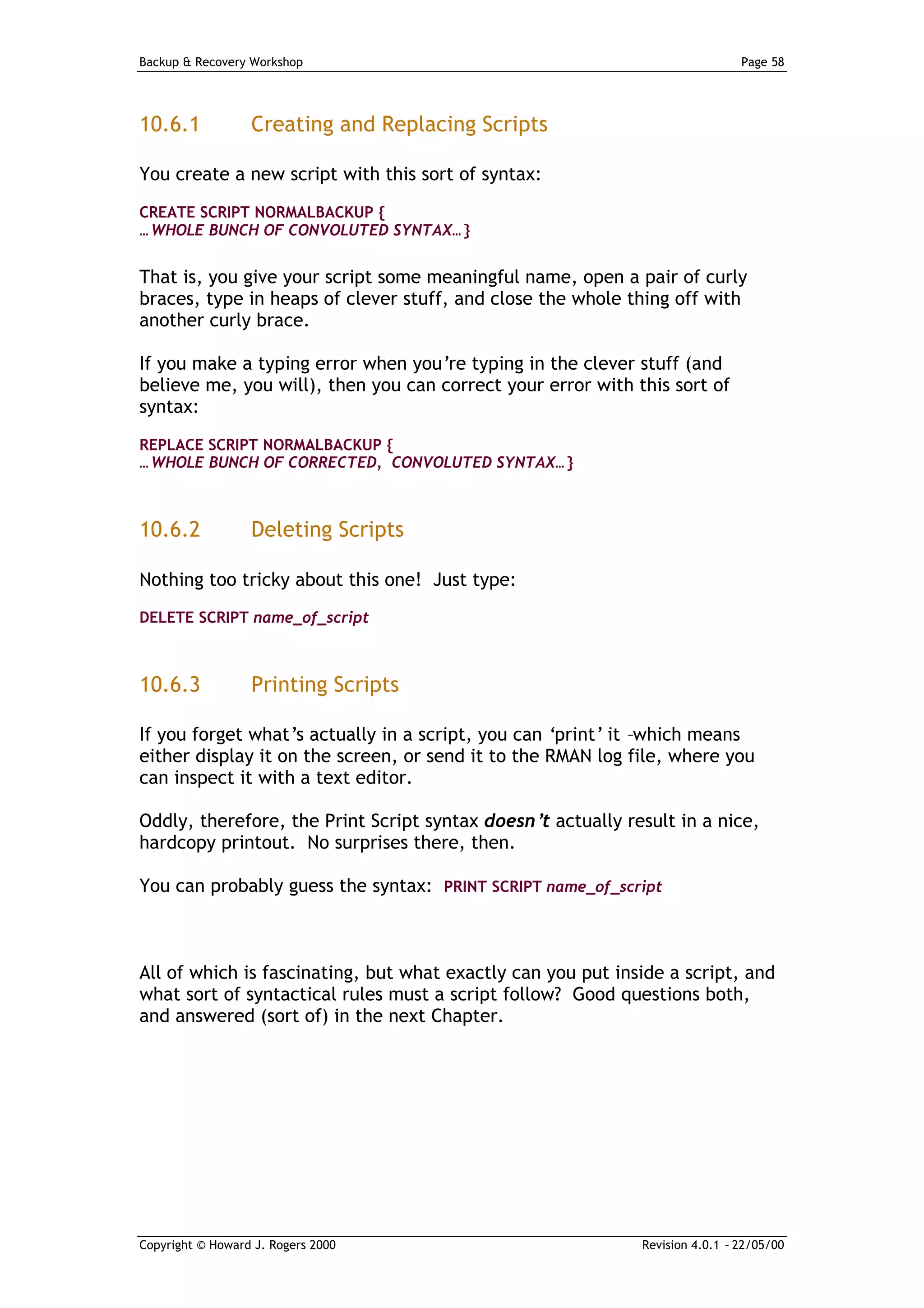 Backup & Recovery Workshop                                                    Page 58




10.6.1            Creating and Replacing Scripts

You create a new script with this sort of syntax:

CREATE SCRIPT NORMALBACKUP {
… WHOLE BUNCH OF CONVOLUTED SYNTAX… }


That is, you give your script some meaningful name, open a pair of curly
braces, type in heaps of clever stuff, and close the whole thing off with
another curly brace.

If you make a typing error when you’re typing in the clever stuff (and
believe me, you will), then you can correct your error with this sort of
syntax:

REPLACE SCRIPT NORMALBACKUP {
… WHOLE BUNCH OF CORRECTED, CONVOLUTED SYNTAX… }



10.6.2            Deleting Scripts

Nothing too tricky about this one! Just type:
DELETE SCRIPT name_of_script



10.6.3            Printing Scripts

If you forget what’s actually in a script, you can ‘print’ it –which means
either display it on the screen, or send it to the RMAN log file, where you
can inspect it with a text editor.

Oddly, therefore, the Print Script syntax doesn’ actually result in a nice,
                                                t
hardcopy printout. No surprises there, then.

You can probably guess the syntax: PRINT SCRIPT name_of_script



All of which is fascinating, but what exactly can you put inside a script, and
what sort of syntactical rules must a script follow? Good questions both,
and answered (sort of) in the next Chapter.




Copyright © Howard J. Rogers 2000                            Revision 4.0.1 – 22/05/00
 