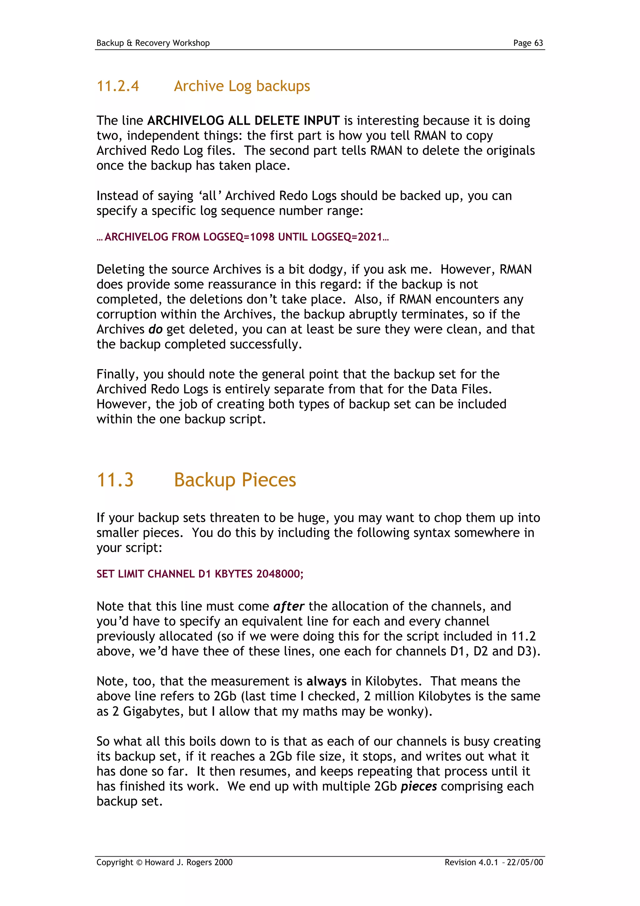 Backup & Recovery Workshop                                                    Page 63




11.2.4            Archive Log backups

The line ARCHIVELOG ALL DELETE INPUT is interesting because it is doing
two, independent things: the first part is how you tell RMAN to copy
Archived Redo Log files. The second part tells RMAN to delete the originals
once the backup has taken place.

Instead of saying ‘all’ Archived Redo Logs should be backed up, you can
specify a specific log sequence number range:
… ARCHIVELOG FROM LOGSEQ=1098 UNTIL LOGSEQ=2021…


Deleting the source Archives is a bit dodgy, if you ask me. However, RMAN
does provide some reassurance in this regard: if the backup is not
completed, the deletions don’t take place. Also, if RMAN encounters any
corruption within the Archives, the backup abruptly terminates, so if the
Archives do get deleted, you can at least be sure they were clean, and that
the backup completed successfully.

Finally, you should note the general point that the backup set for the
Archived Redo Logs is entirely separate from that for the Data Files.
However, the job of creating both types of backup set can be included
within the one backup script.



11.3              Backup Pieces
If your backup sets threaten to be huge, you may want to chop them up into
smaller pieces. You do this by including the following syntax somewhere in
your script:
SET LIMIT CHANNEL D1 KBYTES 2048000;


Note that this line must come after the allocation of the channels, and
you’d have to specify an equivalent line for each and every channel
previously allocated (so if we were doing this for the script included in 11.2
above, we’d have thee of these lines, one each for channels D1, D2 and D3).

Note, too, that the measurement is always in Kilobytes. That means the
above line refers to 2Gb (last time I checked, 2 million Kilobytes is the same
as 2 Gigabytes, but I allow that my maths may be wonky).

So what all this boils down to is that as each of our channels is busy creating
its backup set, if it reaches a 2Gb file size, it stops, and writes out what it
has done so far. It then resumes, and keeps repeating that process until it
has finished its work. We end up with multiple 2Gb pieces comprising each
backup set.



Copyright © Howard J. Rogers 2000                            Revision 4.0.1 – 22/05/00
 