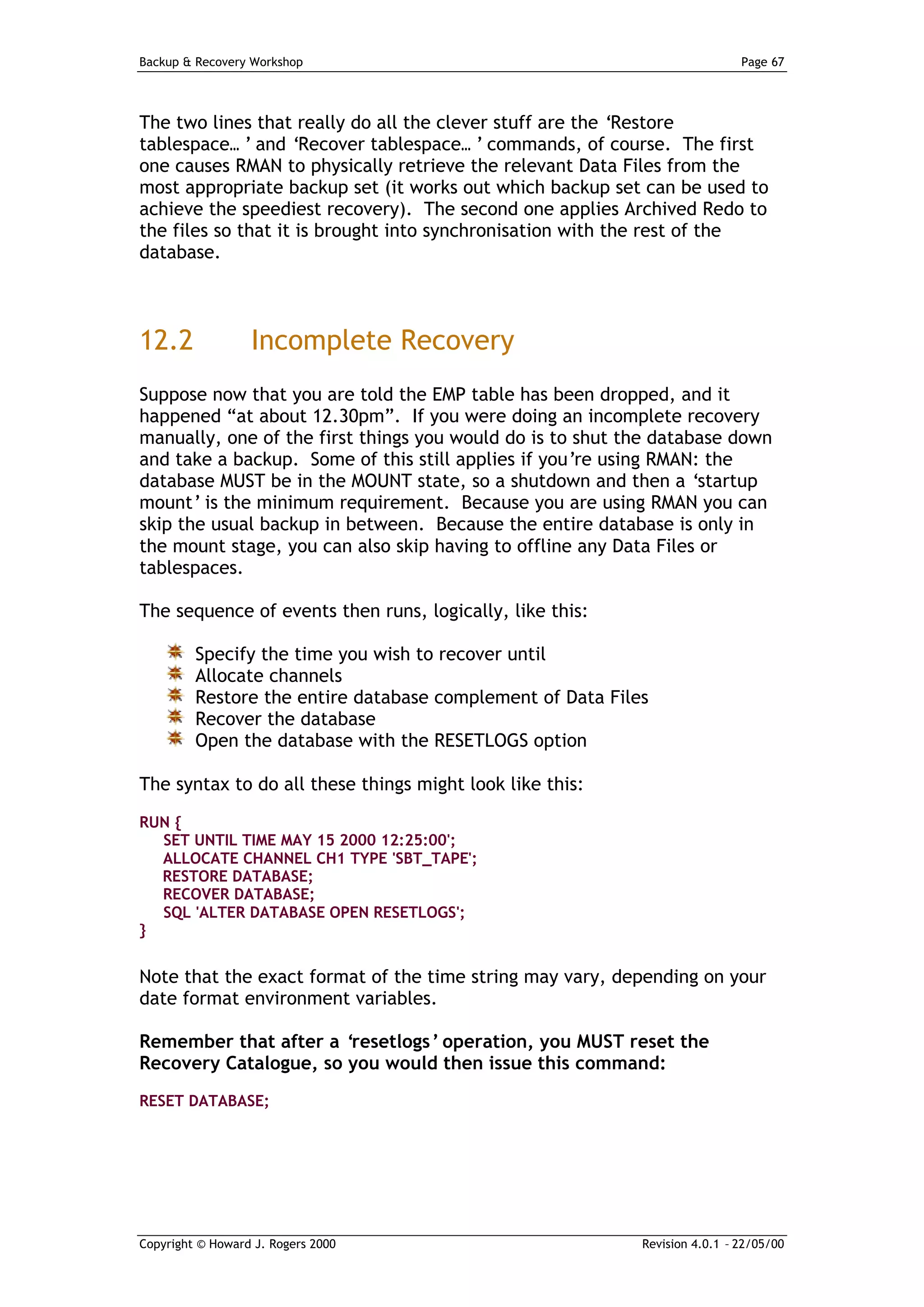 Backup & Recovery Workshop                                                   Page 67




The two lines that really do all the clever stuff are the ‘Restore
tablespace… ’ and ‘Recover tablespace… ’ commands, of course. The first
one causes RMAN to physically retrieve the relevant Data Files from the
most appropriate backup set (it works out which backup set can be used to
achieve the speediest recovery). The second one applies Archived Redo to
the files so that it is brought into synchronisation with the rest of the
database.



12.2              Incomplete Recovery
Suppose now that you are told the EMP table has been dropped, and it
happened “at about 12.30pm”. If you were doing an incomplete recovery
manually, one of the first things you would do is to shut the database down
and take a backup. Some of this still applies if you’re using RMAN: the
database MUST be in the MOUNT state, so a shutdown and then a ‘startup
mount’ is the minimum requirement. Because you are using RMAN you can
skip the usual backup in between. Because the entire database is only in
the mount stage, you can also skip having to offline any Data Files or
tablespaces.

The sequence of events then runs, logically, like this:

         Specify the time you wish to recover until
         Allocate channels
         Restore the entire database complement of Data Files
         Recover the database
         Open the database with the RESETLOGS option

The syntax to do all these things might look like this:

RUN {
  SET UNTIL TIME MAY 15 2000 12:25:00';
  ALLOCATE CHANNEL CH1 TYPE 'SBT_TAPE';
  RESTORE DATABASE;
  RECOVER DATABASE;
  SQL 'ALTER DATABASE OPEN RESETLOGS';
}


Note that the exact format of the time string may vary, depending on your
date format environment variables.

Remember that after a ‘resetlogs’ operation, you MUST reset the
Recovery Catalogue, so you would then issue this command:
RESET DATABASE;




Copyright © Howard J. Rogers 2000                           Revision 4.0.1 – 22/05/00
 