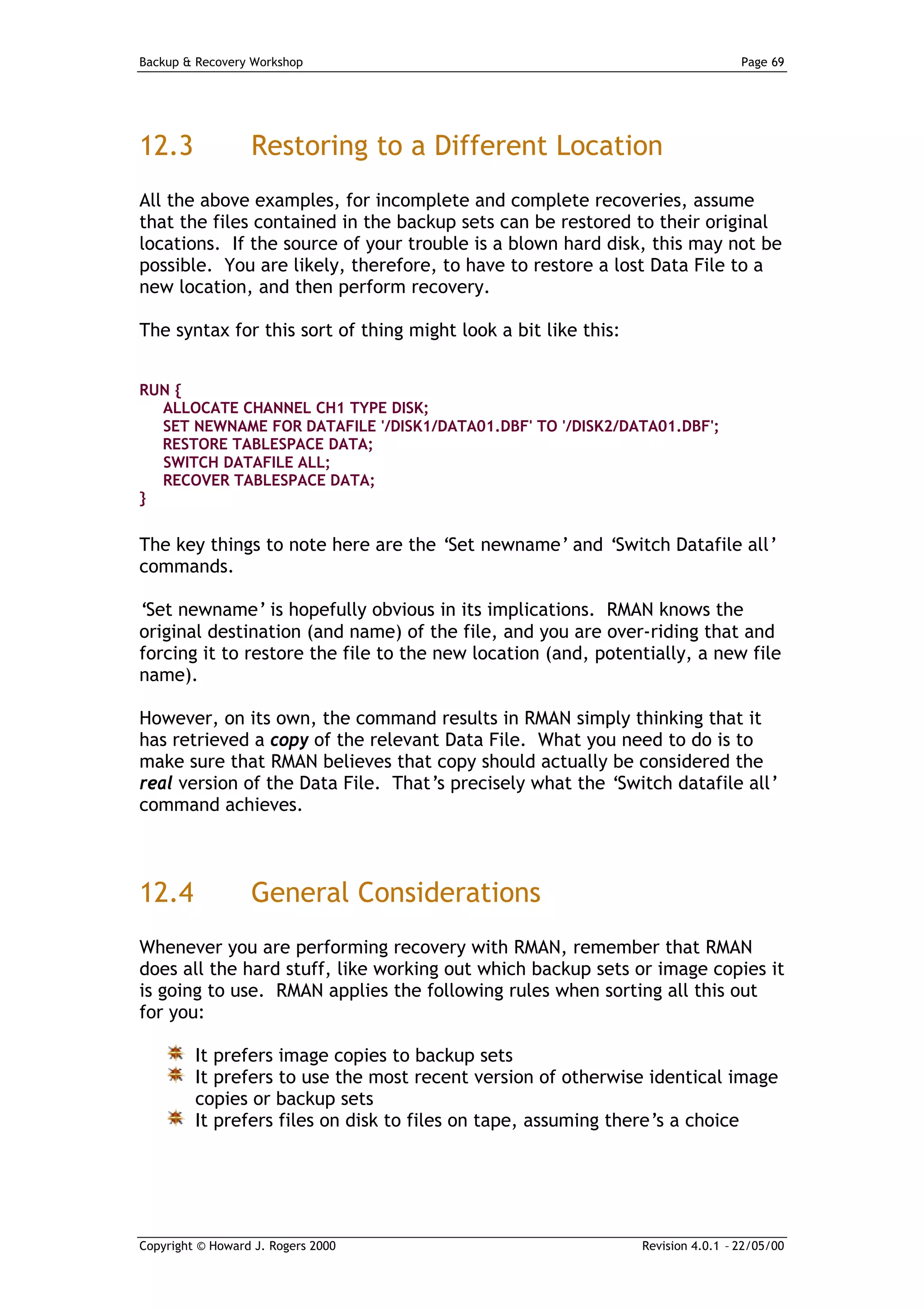 Backup & Recovery Workshop                                                       Page 69




12.3              Restoring to a Different Location
All the above examples, for incomplete and complete recoveries, assume
that the files contained in the backup sets can be restored to their original
locations. If the source of your trouble is a blown hard disk, this may not be
possible. You are likely, therefore, to have to restore a lost Data File to a
new location, and then perform recovery.

The syntax for this sort of thing might look a bit like this:


RUN {
  ALLOCATE CHANNEL CH1 TYPE DISK;
  SET NEWNAME FOR DATAFILE '/DISK1/DATA01.DBF' TO '/DISK2/DATA01.DBF';
  RESTORE TABLESPACE DATA;
  SWITCH DATAFILE ALL;
  RECOVER TABLESPACE DATA;
}


The key things to note here are the ‘Set newname’ and ‘Switch Datafile all’
commands.

‘Set newname’ is hopefully obvious in its implications. RMAN knows the
original destination (and name) of the file, and you are over-riding that and
forcing it to restore the file to the new location (and, potentially, a new file
name).

However, on its own, the command results in RMAN simply thinking that it
has retrieved a copy of the relevant Data File. What you need to do is to
make sure that RMAN believes that copy should actually be considered the
real version of the Data File. That’s precisely what the ‘Switch datafile all’
command achieves.



12.4              General Considerations
Whenever you are performing recovery with RMAN, remember that RMAN
does all the hard stuff, like working out which backup sets or image copies it
is going to use. RMAN applies the following rules when sorting all this out
for you:

         It prefers image copies to backup sets
         It prefers to use the most recent version of otherwise identical image
         copies or backup sets
         It prefers files on disk to files on tape, assuming there’s a choice




Copyright © Howard J. Rogers 2000                               Revision 4.0.1 – 22/05/00
 