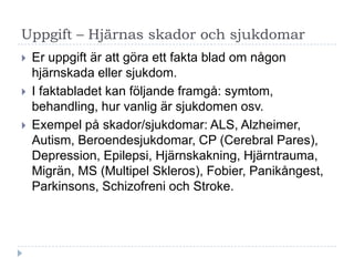 Uppgift – Hjärnas skador och sjukdomar
   Er uppgift är att göra ett fakta blad om någon
    hjärnskada eller sjukdom.
   I faktabladet kan följande framgå: symtom,
    behandling, hur vanlig är sjukdomen osv.
   Exempel på skador/sjukdomar: ALS, Alzheimer,
    Autism, Beroendesjukdomar, CP (Cerebral Pares),
    Depression, Epilepsi, Hjärnskakning, Hjärntrauma,
    Migrän, MS (Multipel Skleros), Fobier, Panikångest,
    Parkinsons, Schizofreni och Stroke.
 