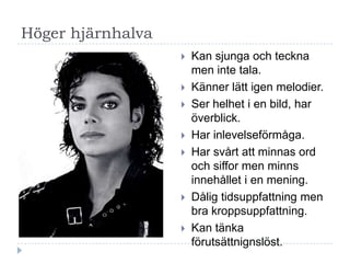 Höger hjärnhalva
                      Kan sjunga och teckna
                       men inte tala.
                      Känner lätt igen melodier.
                      Ser helhet i en bild, har
                       överblick.
                      Har inlevelseförmåga.
                      Har svårt att minnas ord
                       och siffor men minns
                       innehållet i en mening.
                      Dålig tidsuppfattning men
                       bra kroppsuppfattning.
                      Kan tänka
                       förutsättnignslöst.
 