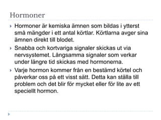Hormoner
   Hormoner är kemiska ämnen som bildas i ytterst
    små mängder i ett antal körtlar. Körtlarna avger sina
    ämnen direkt till blodet.
   Snabba och kortvariga signaler skickas ut via
    nervsystemet. Långsamma signaler som verkar
    under längre tid skickas med hormonerna.
   Varje hormon kommer från en bestämd körtel och
    påverkar oss på ett visst sätt. Detta kan ställa till
    problem och det blir för mycket eller för lite av ett
    speciellt hormon.
 