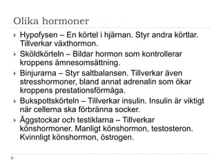 Olika hormoner
   Hypofysen – En körtel i hjärnan. Styr andra körtlar.
    Tillverkar växthormon.
   Sköldkörteln – Bildar hormon som kontrollerar
    kroppens ämnesomsättning.
   Binjurarna – Styr saltbalansen. Tillverkar även
    stresshormoner, bland annat adrenalin som ökar
    kroppens prestationsförmåga.
   Bukspottskörteln – Tillverkar insulin. Insulin är viktigt
    när cellerna ska förbränna socker.
   Äggstockar och testiklarna – Tillverkar
    könshormoner. Manligt könshormon, testosteron.
    Kvinnligt könshormon, östrogen.
 