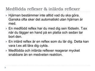 Medfödda reflexer & inlärda reflexer
   Hjärnan bestämmer inte alltid vad du ska göra.
    Ganska ofta sker det automatiskt utan hjärnan är
    med.
   En medfödd reflex har du med dig sen födseln. T.ex
    när du lägger en hand på en platta och sedan tar
    bort den.
   En inlärd reflex är en reflex som du lär dig. Detta kan
    vara t.ex att lära dig cykla.
   Medfödda och inlärda reflexer reagerar mycket
    snabbare än en medveten reaktion.
 