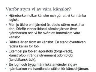 Varför styrs vi av våra känslor?
   Hjärnbarken tolkar känslor och gör att vi kan tänka
    logiskt.
   Men ju äldre en hjärndel är, desto större makt har
    den. Därför vinner ibland känslohjärnan över
    hjärnbarken och vi får svårt att kontrollera våra
    känslor.
   Rädsla är en from av känslor. En starkt överdriven
    rädsla kallas för fobi.
   Exempel på fobier, agorafobi (torgskräck),
    klaustrofobi (trånga utrymmen) odontofobi
    (tandläkarskräck).
   En lugn och trygg människa använder sig av
    hjärnbarken vid handlande istället för känslohjärnan.
 