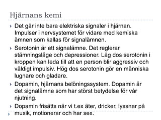 Hjärnans kemi
   Det går inte bara elektriska signaler i hjärnan.
    Impulser i nervsystemet för vidare med kemiska
    ämnen som kallas för signalämnen.
   Serotonin är ett signalämne. Det reglerar
    stämningsläge och depressioner. Låg dos serotonin i
    kroppen kan leda till att en person blir aggressiv och
    väldigt impulsiv. Hög dos serotonin gör en människa
    lugnare och gladare.
   Dopamin, hjärnans belöningssystem. Dopamin är
    det signalämne som har störst betydelse för vår
    njutning.
   Dopamin frisätts när vi t.ex äter, dricker, lyssnar på
    musik, motionerar och har sex.
 