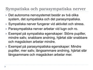 Sympatiska och parasympatiska nerver
   Det autonoma nervsystemet består av två olika
    system, det sympatiska och det parasympatiska.
   Sympatiska nerver fungerar vid aktivitet och stress.
   Parasympatiska nerver arbetar vid lugn och ro.
   Exempel på sympatiska egenskaper: Större pupiller,
    mindre saliv, snabbare andning, hjärtat slår snabbare
    och magsäcken arbetar mindre.
   Exempel på parasympatiska egenskaper: Mindre
    pupiller, mer saliv, långsammare andning, hjärtat slår
    långsammare och magsäcken arbetar mer.
 