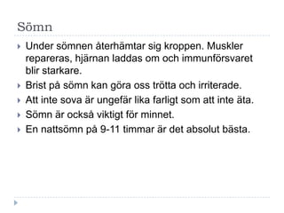 Sömn
   Under sömnen återhämtar sig kroppen. Muskler
    repareras, hjärnan laddas om och immunförsvaret
    blir starkare.
   Brist på sömn kan göra oss trötta och irriterade.
   Att inte sova är ungefär lika farligt som att inte äta.
   Sömn är också viktigt för minnet.
   En nattsömn på 9-11 timmar är det absolut bästa.
 