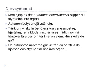 Nervsystemet
   Med hjälp av det autonoma nervsystemet slipper du
    styra dina inre organ.
   Autonom betyder självständig.
   Tänk om vi skulle behöva styra varje andetag,
    hjärtslag, rena blodet i njurarna samtidigt som vi
    försöker lära oss om vårt nervsystem. Hur skulle de
    gå?
   De autonoma nerverna går ut från en särskild del i
    hjärnan och styr körtlar och inre organ.
 