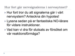 Hur fort går nervsignalerna i nervssytmet?
 Hur fort tror du att signalerna går i vårt
  nervsystem? Anteckna din hypotes!
 Lyssna sedan på er fantastiska NO-lärare
  för vidare instruktioner.
 Vad kan vi dra för slutsats av försöket om
  vår reaktionsförmåga?
 